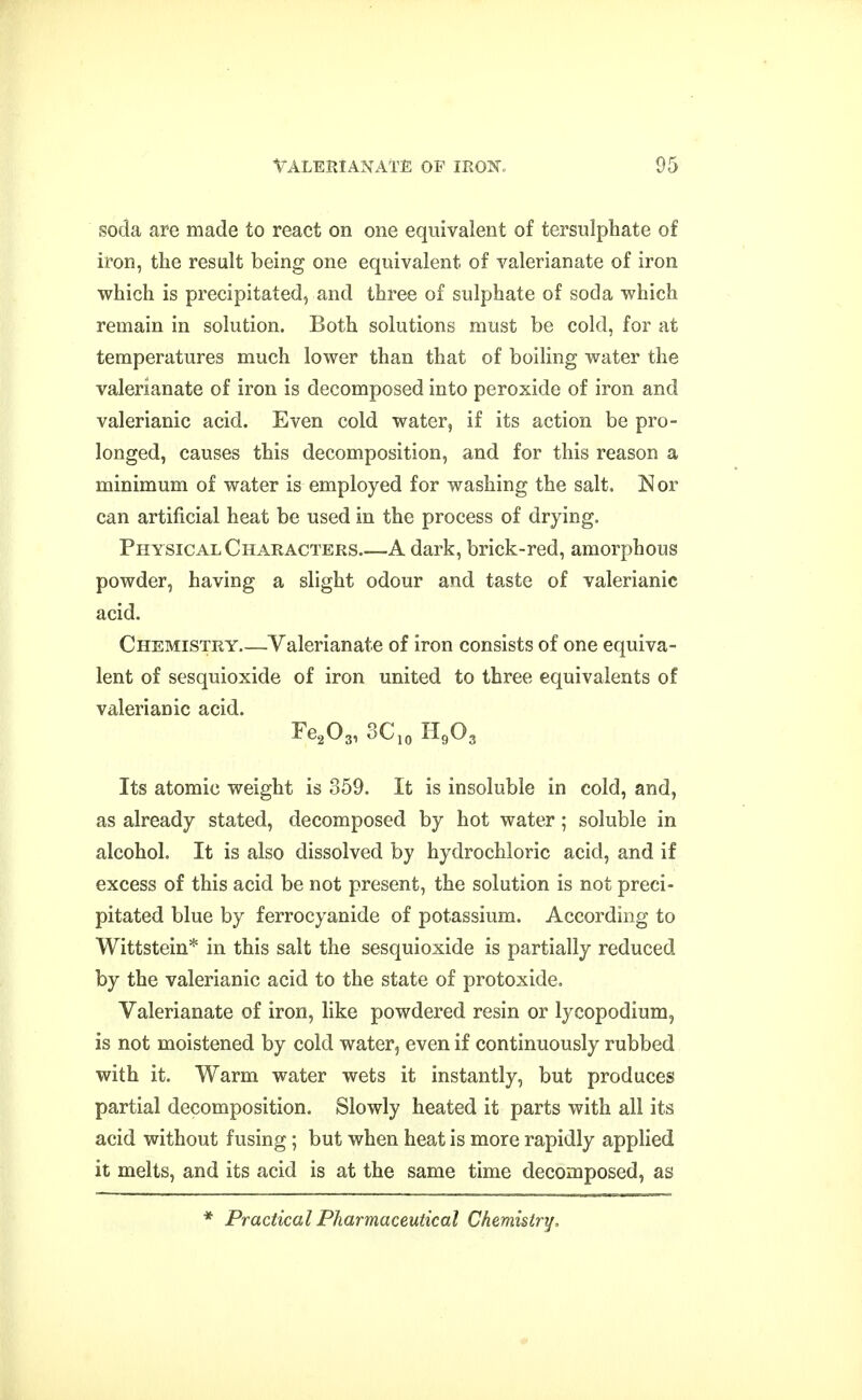 soda are made to react on one equivalent of tersulphate of iron, the result being one equivalent of valerianate of iron which is precipitated, and three of sulphate of soda which remain in solution. Both solutions must be cold, for at temperatures much lower than that of boiling water the valerianate of iron is decomposed into peroxide of iron and valerianic acid. Even cold water, if its action be pro- longed, causes this decomposition, and for this reason a minimum of water is employed for washing the salt. Nor can artificial heat be used in the process of drying. Physical Characters A dark, brick-red, amorphous powder, having a slight odour and taste of valerianic acid. Chemistry Valerianate of iron consists of one equiva- lent of sesquioxide of iron united to three equivalents of valerianic acid. Fe^Og, 3C,o H9O3 Its atomic weight is 359. It is insoluble in cold, and, as already stated, decomposed by hot water; soluble in alcohol. It is also dissolved by hydrochloric acid, and if excess of this acid be not present, the solution is not preci- pitated blue by ferrocyanide of potassium. According to Wittstein* in this salt the sesquioxide is partially reduced by the valerianic acid to the state of protoxide. Valerianate of iron, like powdered resin or lycopodium, is not moistened by cold water, even if continuously rubbed with it. Warm water wets it instantly, but produces partial decomposition. Slowly heated it parts with all its acid without fusing; but when heat is more rapidly applied it melts, and its acid is at the same time decomposed, as * Practical Pharmaceutical Chemistry,