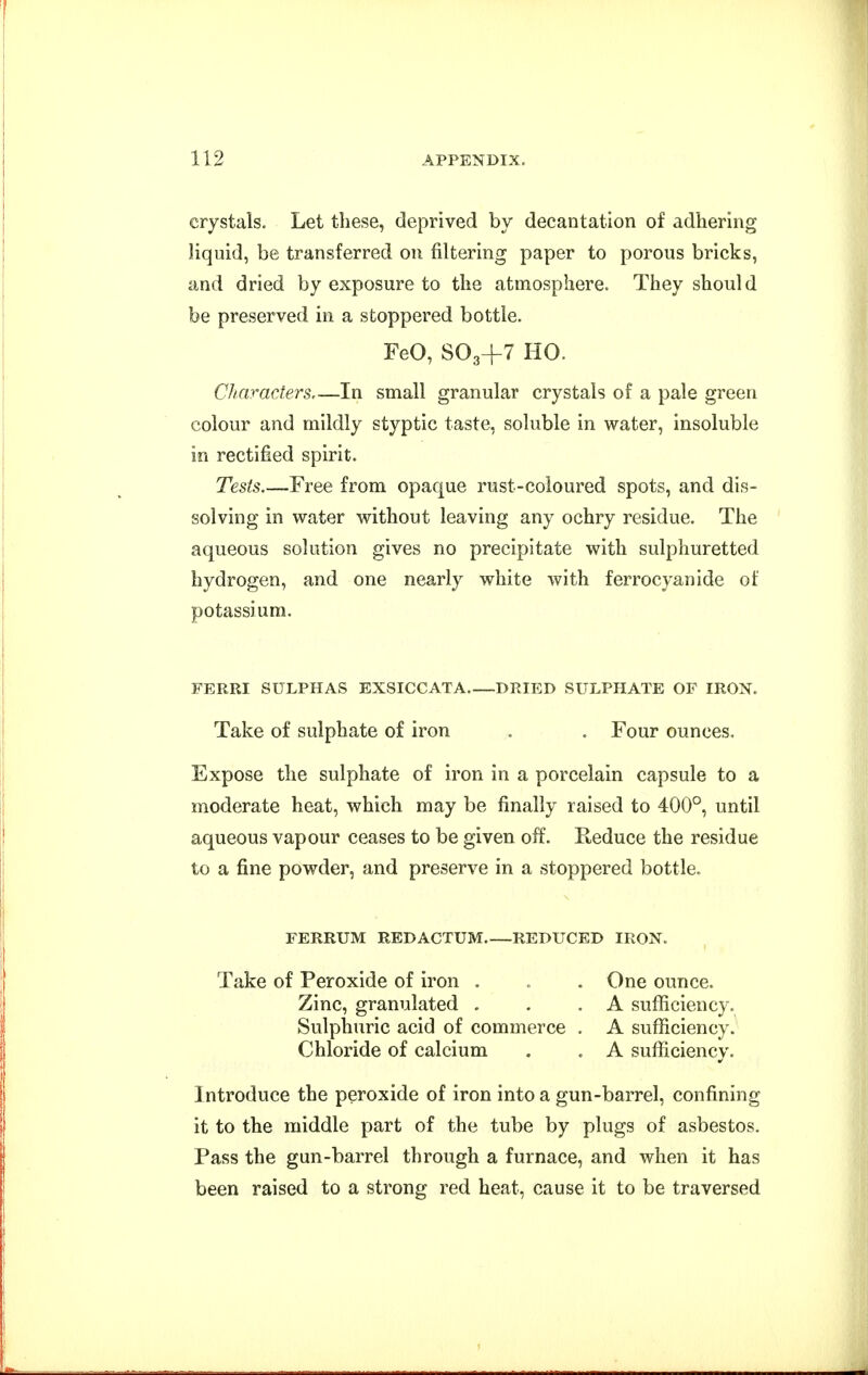 crystals. Let these, deprived by decantation of adhering liquid, be transferred on filtering paper to porous bricks, and dried by exposure to the atmosphere. They should be preserved in a stoppered bottle. FeO, SO3+7 HO. Characters—In small granular crystals of a pale green colour and mildly styptic taste, soluble in water, insoluble in rectified spirit. Tests.—Free from opaque rust-coloured spots, and dis- solving in water without leaving any ochry residue. The aqueous solution gives no precipitate with sulphuretted hydrogen, and one nearly white with ferrocyanide of potassium. FERRI SULPHAS EXSICCATA DRIED SULPHATE OF IRON. Take of sulphate of iron . . Four ounces. Expose the sulphate of iron in a porcelain capsule to a moderate heat, which may be finally raised to 400°, until aqueous vapour ceases to be given off. Reduce the residue to a fine powder, and preserve in a stoppered bottle. FERRUM REDACTUM REDUCED IRON. Take of Peroxide of iron . . .One ounce. Zinc, granulated . . .A sufliciency. Sulphuric acid of commerce . A sufficiency. Chloride of calcium . . A sufficiency. Introduce the peroxide of iron into a gun-barrel, confining it to the middle part of the tube by plugs of asbestos. Pass the gun-barrel through a furnace, and when it has been raised to a strong red heat, cause it to be traversed