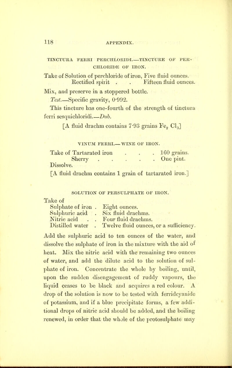 TINCTUKA FEKRI PEKCHLORIDI TINCTURE OF FEK- CHLORIDE OF IRON. Take of Solution of perchloride of iron, Five fluid ounces. Rectified spirit . . Fifteen fluid ounces. Mix, and preserve in a stoppered bottle. Test Specific gravity, 0'992. This tincture has one-fourth of the strength of tinctura ferri sesquichloridi.—Duh. [A fluid drachm contains 7*93 grains Fe^ CI3] VINUM FERRI WINE OF IRON. Take of Tartarated iron . . .160 grains. Sherry . . . . .One pint. Dissolve. [A fluid drachm contains 1 grain of tartarated iron.] SOLUTION OF PERSULPHATE OF IRON. Take of Sulphate of iron . Eight ounces. Suljjhuric acid . Six fluid drachms. Nitric acid . . Four fluid drachms. Distilled water . Twelve fluid ounces, or a sufiiciency. Add the sulphuric acid to ten ounces of the water, and dissolve the sulphate of iron in the mixture with the aid of heat. Mix the nitric acid with the remaining two ounces of water, and add the dilute acid to the solution of sul- phate of iron. Concentrate the whole by boiling, until, upon the sudden disengagement of ruddy vapours, the liquid ceases to be black and acquires a red colour. A drop of the solution is now to be tested with ferridcyanide of potassium, and if a blue precipitate forms, a few addi- tional drops of nitric acid should be added, and the boiling renewed, in order that the whole of the protosulphate may