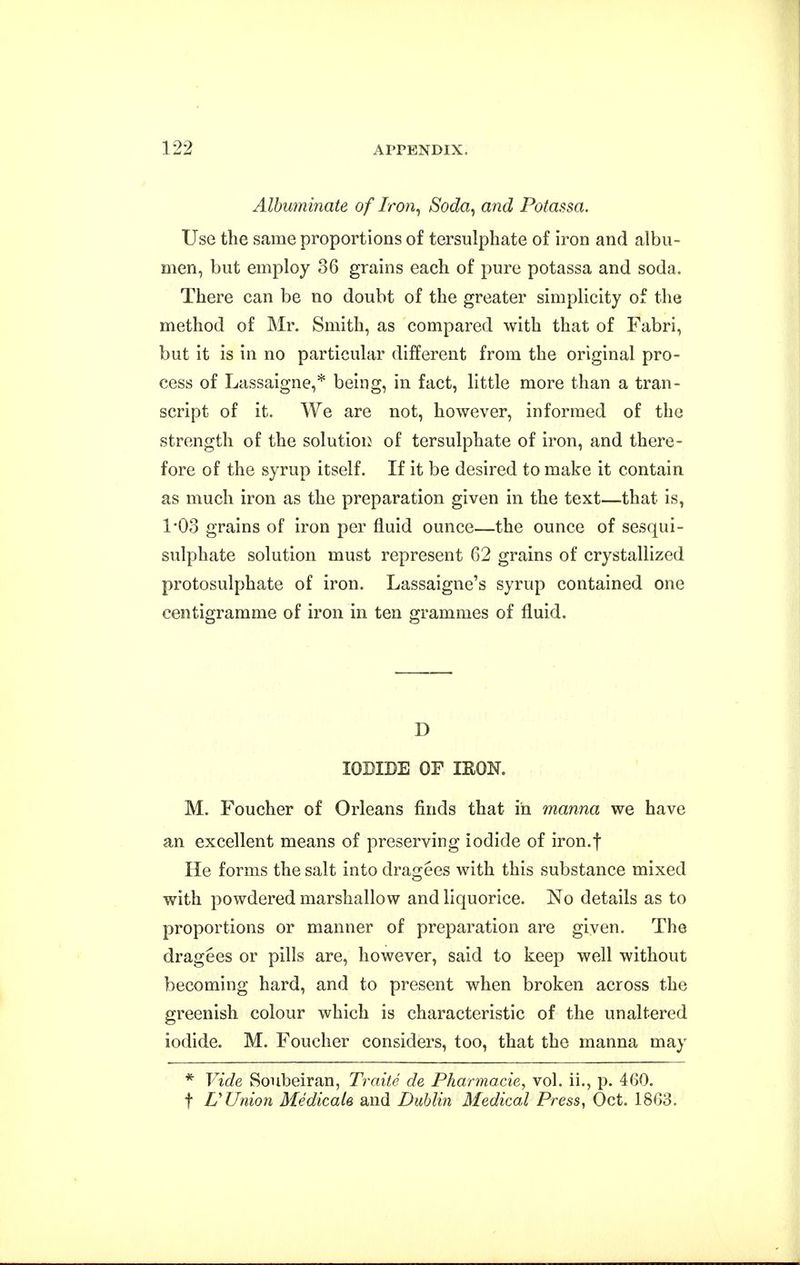 Albuminate of Iron^ Soda^ and Potassa. Use the same proportions of tersulphate of iron and albu- men, but employ 36 grains each of pure potassa and soda. There can be no doubt of the greater simplicity of the method of Mr. Smith, as compared with that of Fabri, but it is in no particular different from the original pro- cess of Lassaigne,* being, in fact, little more than a tran- script of it. We are not, however, informed of the strength of the solutioi^ of tersulphate of iron, and there- fore of the syrup itself. If it be desired to make it contain as much iron as the preparation given in the text—that is, 1*03 grains of iron per fluid ounce—the ounce of sesqui- sulphate solution must represent 62 grains of crystallized protosulphate of iron. Lassaigne's syrup contained one centigramme of iron in ten grammes of fluid. D IODIDE OF IRON. M. Foucher of Orleans finds that in manna we have an excellent means of preserving iodide of iron.f He forms the salt into dragees with this substance mixed with powdered marshallow and liquorice. No details as to proportions or manner of preparation are given. The dragees or pills are, however, said to keep well without becoming hard, and to present when broken across the greenish colour which is characteristic of the unaltered iodide. M. Foucher considers, too, that the manna may * Vide Soubeiran, Traile de Pharmacie, vol. ii., p. 460. t L'Union Medicale and Dublin Medical Press, Oct. 1863.