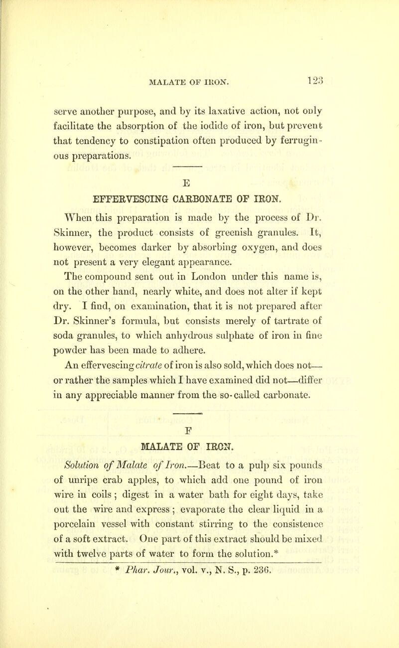 serve another purpose, and by its laxative action, not only facilitate the absorption of the iodide of iron, but prevent that tendency to constipation often produced by ferrugin- ous preparations. E EFFERVESCING CARBONATE OF IRON. When this preparation is made by the process of Dr. Skinner, the product consists of greenish granules. It, however, becomes darker by absorbing oxygen, and does not present a very elegant appearance. The compound sent out in London under this name is, on the other hand, nearly white, and does not alter if kept dry. I find, on examination, that it is not prepared after Dr. Skinner's formula, but consists merely of tartrate of soda granules, to which anhydrous sulphate of iron in fine powder has been made to adhere. An effervescing a'^ra^e of iron is also sold, which does not— or rather the samples which I have examined did not—differ in any appreciable manner from the so-called carbonate. F MALATE OF IRON. Solution of Malate of Iron Beat to a pulp six pounds of unripe crab apples, to which add one pound of iron wire in coils ; digest in a water bath for eight days, take out the wire and express ; evaporate the clear liquid in a porcelain vessel with constant stirring to the consistence of a soft extract. One part of this extract should be mixed with twelve parts of water to form the solution.* * Phar. Jour., vol. v., N. S., p. 236.