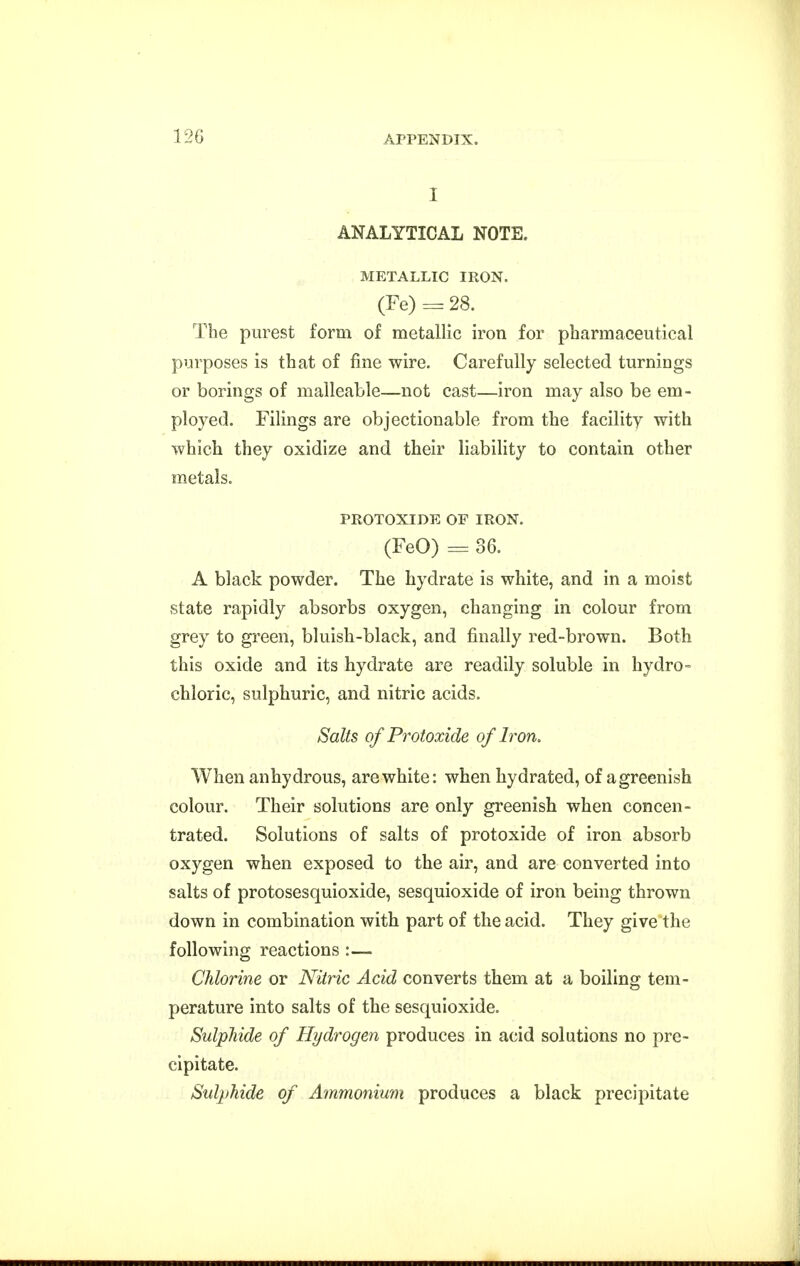 120 I ANALYTICAL NOTE. METALLIC IRON. (Fe) : 28. The purest form of metallic iron for pharmaceutical purposes is that of fine wire. Carefully selected turnings or borings of malleable—not cast—iron may also be em- ployed. Filings are objectionable from the facility with which they oxidize and their liability to contain other metals. PROTOXIDE OF IRON. (FeO) = 36. A black powder. The hydrate is white, and in a moist state rapidly absorbs oxygen, changing in colour from grey to green, bluish-black, and finally red-brown. Both this oxide and its hydrate are readily soluble in hydro- chloric, sulphuric, and nitric acids. Salts of Protoxide of Iron. When anhydrous, are white: when hydrated, of a greenish colour. Their solutions are only greenish when concen- trated. Solutions of salts of protoxide of iron absorb oxygen when exposed to the air, and are converted into salts of protosesquioxide, sesquioxide of iron being thrown down in combination with part of the acid. They give the following reactions :— Chlorine or Nitric Acid converts them at a boiling tem- perature into salts of the sesquioxide. Sulphide of Hydrogen produces in acid solutions no pre- cipitate. Sulphide of Ammonium produces a black precipitate