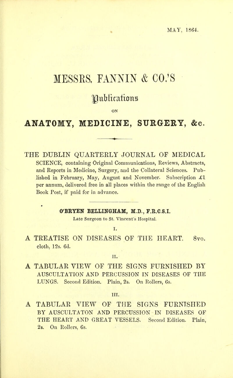 MAY, 1864. MESSES. FANNIN & CO;S • ON ANATOMY, MEDICINE, SXTHGEItY, &c, THE DUBLIN QUARTERLY JOURNAL OF MEDICAL SCIENCE, containing Original Communications, Reviews, Abstracts, and Reports in Medicine, Surgery, and the Collateral Sciences. Pub- lished in February, May, August and November. Subscription £1 per annum, delivered free in all places within the range of the English Book Post, if paid for in advance. O'BRYEN BELLINGHAM, M.D., F.R.C.S.I. Late Surgeon to St. Vincent's Hospital. I. A TREATISE ON DISEASES OF THE HEART, 8vo. cloth, 12s. 6d. IL A TABULAR VIEW OF THE SIGNS FURNISHED BY AUSCULTATION AND PERCUSSION IN DISEASES OF THE LUNGS, Second Edition. Plain, 2s. On Rollers, 6s. III. A TABULAR VIEW OF THE SIGNS FURNISHED BY AUSCULTATON AND PERCUSSION IN DISEASES OF THE HEART AND GREAT VESSELS. Second Edition. Plain, 2s, On Rollers, 6s.