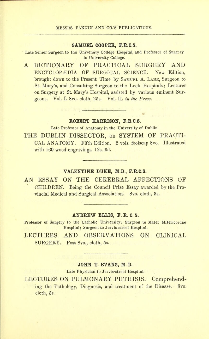 SAMUEL COOPES, F.R.C.S. Late Senior Surgeon to the University College Hospital, and Professor of Surgery in University College. A DICTIONARY OF PRACTICAL SURGERY AND ENCYCLOPEDIA OF SURGICAL SCIENCE. New Edition, brought down to the Present Time by Samuel A. Lane, Surgeon to St, Mary's, and Consulting Surgeon to the Lock Hospitals; Lecturer on Surgery at St. Mary's Hospital, assisted by various eminent Sur- geons. Vol. L 8vo. cloth, 25s. Vol. 11. in the Press. ROBERT HARRISON, F.R.C.S. Late Professor of Anatomy in the University of Dublin. THE DUBLIN DISSECTOR, or SYSTEM OF PRACTI- CAL ANATOMY. Fifth Edition. 2 vols, foolscap 8vo. Illustrated with 160 wood engravings, 12s. 6d. VALENTINE DUKE, M.D., F.R.C.S. AN ESSAY ON THE CEREBRAL AFFECTIONS OF CHILDREN. Being the Council Prize Essay awarded by the Pro- vincial Medical and Surgical Association. 8vo. cloth, 3s. ANDREW ELLIS, F. R. C. S. Professor of Surgery to the Catholic University; Surgeon to Mater Misericordise Hospital; Surgeon to Jervis-street Hospital. LECTURES AND OBSERVATIONS ON CLINICAL SURGERY. Post 8vo., cloth, 5s. JOHN T. EVANS, M. D. Late Physician to Jervis-street Hospital. LECTURES ON PULMONARY PHTHISIS. Comprehend- ing the Pathology, Diagnosis, and treatment of the Disease. 8vo. cloth, 5s.