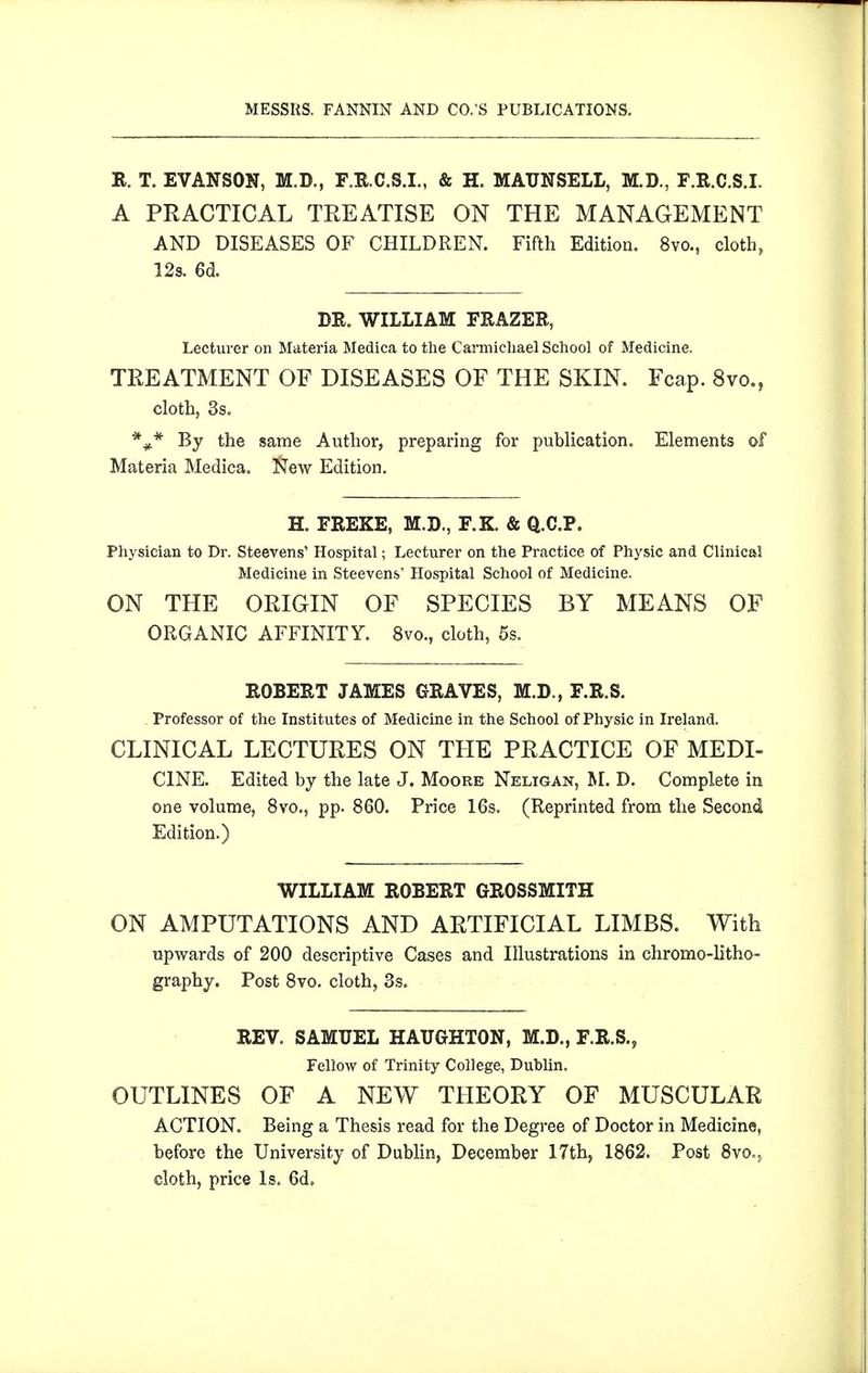 R. T. EVANSON, M.D., F.E.C.S.I., & H. MAUNSELL, M.D., F.R.C.S.I. A PRACTICAL TREATISE ON THE MANAGEMENT AND DISEASES OF CHILDREN. Fifth Edition. 8vo., cloth, 12s. 6d. DR. WILLIAM FRAZER, Lecturer on Materia Medica to the Carmicliael School of Medicine. TREATMENT OF DISEASES OF THE SKIN. Fcap. 8vo., cloth, 3s. *** *^he same Author, preparing for publication. Elements of Materia Medica. New Edition. H. FREKE, M.D., F.K. & Q.C.P. Physician to Dr. Steevens' Hospital; Lecturer on the Practice of Physic and Clinical Medicine in Steevens Hospital School of Medicine. ON THE ORIGIN OF SPECIES BY MEANS OF ORGANIC AFFINITY. 8vo., cloth, 5s. ROBERT JAMES GRAVES, M.D., F.R.S. . Professor of the Institutes of Medicine in the School of Physic in Ireland. CLINICAL LECTURES ON THE PRACTICE OF MEDI- CINE. Edited by the late J. Moore Neligan, M. D. Complete in one volume, 8vo., pp. 860. Price 16s. (Reprinted from the Second Edition.) WILLIAM ROBERT GROSSMITH ON AMPUTATIONS AND ARTIFICIAL LIMBS. With upwards of 200 descriptive Cases and Illustrations in chromo-litho- graphy. Post Svo. cloth, 3s. REV. SAMUEL HAUGHTON, M.D., F.R.S., Fellow of Trinity College, Dublin, OUTLINES OF A NEW THEORY OF MUSCULAR ACTION. Being a Thesis read for the Degree of Doctor in Medicine, before the University of Dublin, December 17th, 1862. Post Svo.^ cloth, price Is. 6d.