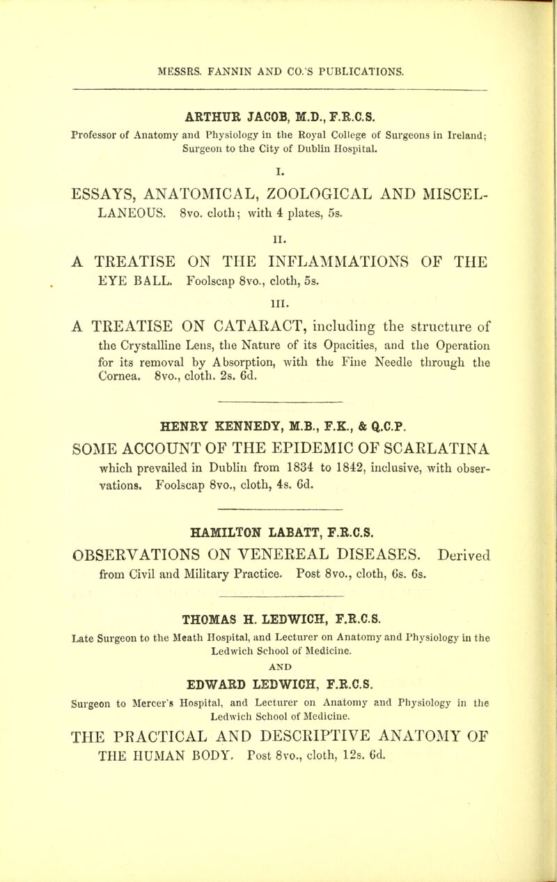 ARTHUR JACOB, M.D., F.R.C.S. Professor of Anatomy and Physiology in tlie Royal College of Surgeons in Ireland; Surgeon to the City of Dublin Hospital. I. ESSAYS, ANATOMICAL, ZOOLOGICAL AND MISCEL- LANEOUS. 8vo. cloth; with 4 plates, 5s. II. A TREATISE ON THE INFLAMMATIONS OF THE EYE BALL Foolscap 8vo., cloth, 5s. III. A TREATISE ON CATARACT, including the structure of the Crystalline Lens, the Nature of its Opacities, and the Operation for its removal by Absorption, with the Fine Needle through the Cornea. 8vo., cloth. 2s. 6d. HENRY KENNEDY, M.B., F.K., & Q.C.P. SOME ACCOUNT OF THE EPIDEMIC OF SCARLATINA which prevailed in Dublin from 1834 to 1842, inclusive, with obser- vations. Foolscap 8vo., cloth, 4s. 6d. HAMILTON LABATT, F.R.C.S. OBSERVATIONS ON VENEREAL DISEASES. Derived from Civil and Military Practice. Post 8vo., cloth, 6s. 6s. THOMAS H. LEDWICH, F.R.C.S. Late Surgeon to the Meath Hospital, and Lecturer on Anatomy and Physiology in the Ledwich School of Medicine. AND EDWARD LEDWICH, F.R.C.S. Surgeon to Mercer's Hospital, and Lecturer on Anatomy and Physiology in the Ledwich School of Medicine. THE PRACTICAL AND DESCRIPTIVE ANATOMY OF THE HUMAN BODY, Post 8vo., cloth, 12s. 6d.