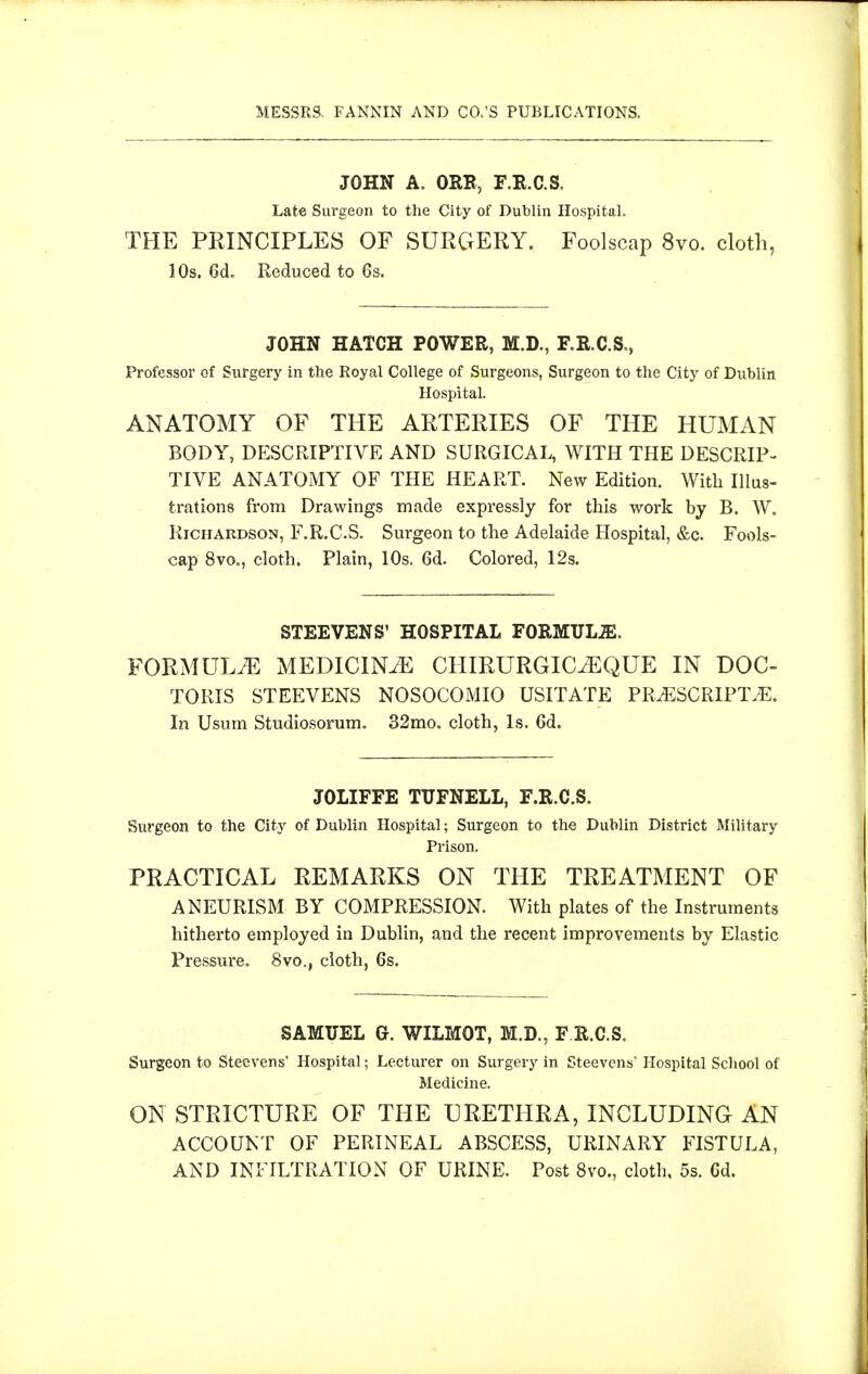 JOHN A. ORB, F.R.C.S. Late Surgeon to the City of Dublin Hospital. THE PRINCIPLES OF SURGERY. Foolscap 8vo. cloth, 10s. 6d, Reduced to 6s. JOHN HATCH POWER, M.D., F.R.C.S., Professor of Surgery in the Royal College of Surgeons, Surgeon to the City of Dublin Hospital. ANATOMY OF THE ARTERIES OF THE HUMAN BODY, DESCRIPTIVE AND SURGICAL, WITH THE DESCRIP- TIVE ANATOMY OF THE HEART. New Edition. With Illas- trations from Drawings made expressly for this work by B. W. Richardson, F.R.C.S. Surgeon to the Adelaide Hospital, &c. Fools- cap 8vo., cloth. Plain, 10s. 6d. Colored, 12s. STEEVENS' HOSPITAL FORMULJE. FORMULA MEDICINiE CHIRURGIC^QUE IN DOC- TORIS STEEVENS NOSOCOMIO USITATE PR^ESCRIPTiE. In Usum Studiosorum. 32mo. cloth, Is. 6d. JOLIFFE TUFNELL, F.R.C.S. Surgeon to the City of Dublin Hospital; Surgeon to the Dublin District Military Prison. PRACTICAL REMARKS ON THE TREATMENT OF ANEURISM BY COMPRESSION. With plates of the Instruments hitherto employed in Dublin, and the recent improvements by Elastic Pressure. 8vo., cloth, 6s. SAMUEL G. WILMOT, M.D., F R.C.S. Surgeon to Steevens' Hospital; Lecturer on Surgery in Steevens Hospital Scliool of Medicine. ON STRICTURE OF THE URETHRA, INCLUDING AN ACCOUNT OF PERINEAL ABSCESS, URINARY FISTULA, AND INFILTRATION OF URINE. Post 8vo., cloth, 5s. Gd.