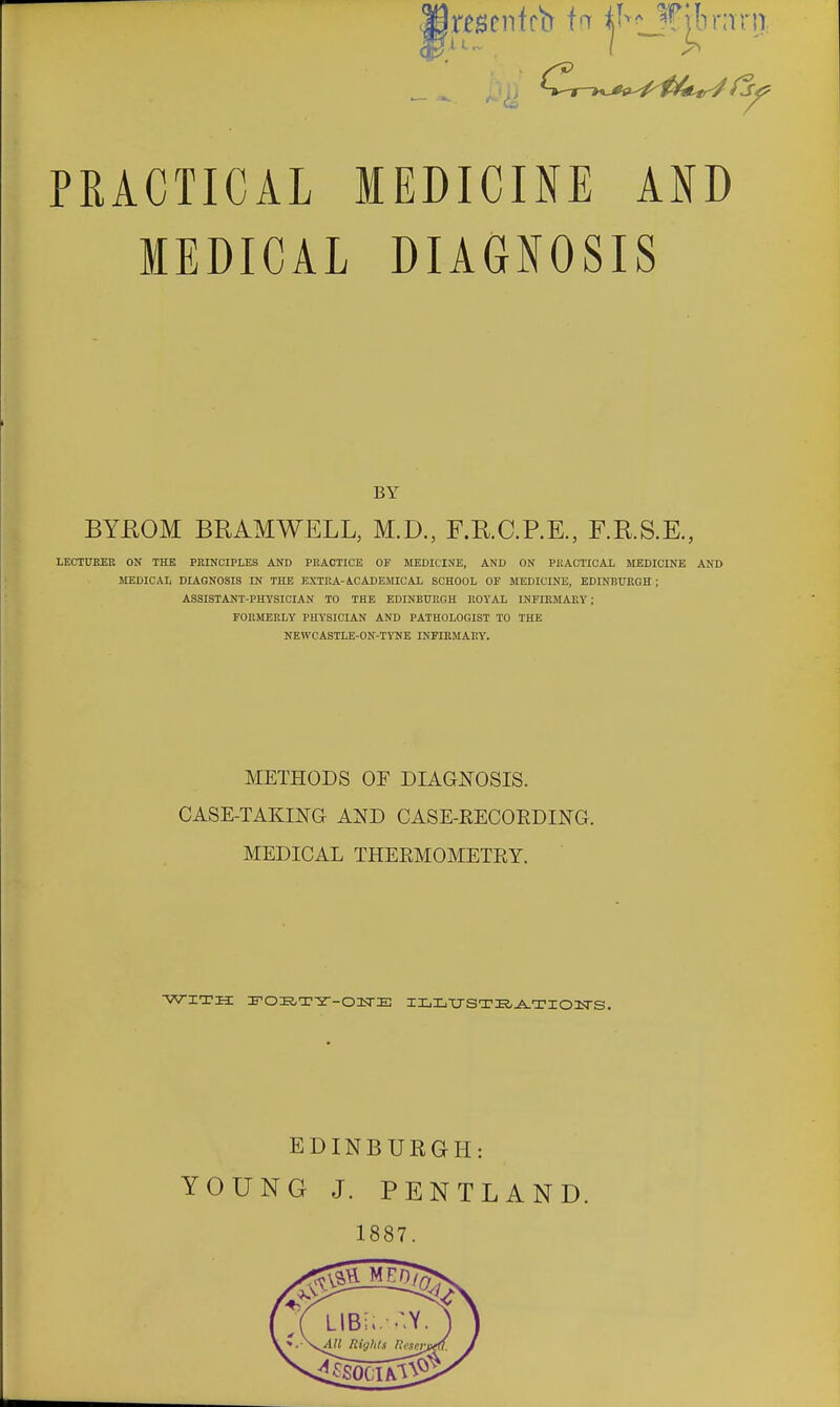 PRACTICAL MEDICINE AND MEDICAL DIAGNOSIS BYEOM BRAMWELL, M.D., F.R.C.P.E., F.R.S.E., LECT0KER ON THE PRINCIPLES AND PRACTICE OF MEDICINE, AND ON PRACTICAL MEDICINE AND MEDICAL DIAGNOSIS IN THE EXTRA-ACADEMICAL SCHOOL OF MEDICINE, EDINBURGH ; ASSISTANT-PHYSICIAN TO THE EDINBTTRGH ROYAL INFIRMARY; FORMERLY PHYSICIAN AND PATHOLOGIST TO THE NEWCASTLE-ON-TYNE INFIRMARY. BY METHODS OF DIAGNOSIS. CASE-TAKING AND CASE-EECOEDING. MEDICAL THEEMOMETEY. WITH :F0E,T-2--01TE IXiL-U-STE/J^TIOITS. EDINBURGH: YOUNG J. PENTLAND. 1887.