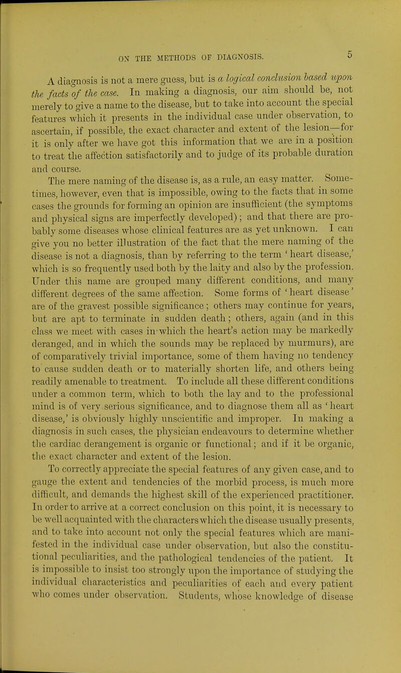 A diagnosis is not a mere guess, but is a logical conclusion based upon the facts of the case. In making a diagnosis, our aim should be, not merely to give a name to the disease, but to take into account the special features wliich it presents in the individual case under observation, to ascertain, if possible, the exact character and extent of the lesion—for it is only after we have got this information that we are in a position to treat the affection satisfactorily and to judge of its probable duration and course. The mere naming of the disease is, as a rule, an easy matter. Some- times, however, even that is impossible, owing to the facts that in some cases the grounds for forming an opinion are insufficient (the symptoms and physical signs are imperfectly developed); and that there are pro- bably some diseases whose clinical features are as yet unknown. I can give you no better illustration of the fact that the mere naming of the disease is not a diagnosis, than by referring to the term ' heart disease,' which is so frequently used both by the laity and also by the profession. Under this name are grouped many different conditions, and many different desrrees of the same affection. Some forms of ' heart disease' are of the gravest possible significance; others may continue for years, but are apt to terminate in sudden death; others, again (and in this class we meet with cases in-which the heart's action may be markedly deranged, and in which the sounds may be replaced by murmurs), are of comparatively trivial importance, some of them having no tendency to cause sudden death or to materially shorten life, and others being readily amenable to treatment. To include all these different conditions under a common term, which to both the lay and to the professional mind is of very serious significance, and to diagnose them all as ' heart disease,' is obviously highly unscientific and improper. In making a diagnosis in such cases, the physician endeavoiirs to determine whether the cardiac derangement is organic or functional; and if it be organic, the exact character and extent of the lesion. To correctly appreciate the special features of any given case, and to gauge the extent and tendencies of the morbid process, is much more difficult, and demands the highest skill of the experienced practitioner. In order to arrive at a correct conclusion on this point, it is necessary to be well acquainted with tlie characters which the disease usually presents, and to take into account not only the special features which are mani- fested in the individual case under observation, but also the constitu- tional peculiarities, and the pathological tendencies of the patient. It is impossible to insist too strongly \ipon the importance of studying the individual characteristics and peculiarities of each and every patient who comes under observation. Students, whose knowledge of disease