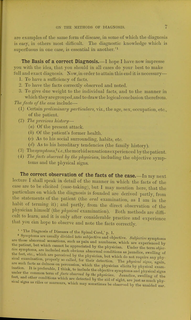 are examples of the same form of disease, in some of which the diagnosis is easy, in others most difficult. The diagnostic knowledge which is superHuous in one case, is essential in another.'^ The Basis of a correct Diag-nosis.—1 hope I have now impresse yon with the idea, that you should in all cases do your Lest to make full and exact diagnosis. Now,in order to attain this end it is necessary— 1. To have a sufficiency of facts. 2. To have the facts correctly observed and noted. 3. To give due weight to the individual facts, and to the manner in which they aregrouped, and to draw the logical conclusion therefrom. The facts of the case include— (1) Cevtfim preliminary particulars, viz., the age, sex, occupation, etc., of the jjatient. (2) Tlie previous history— (a) Of the present attack. (&) Of the patient's former health. (c) As to his social surrounding, habits, etc. {cl) As to his hereditary tendencies (the family history). (3) The symptoms^ i.e., the morbid sen sations experienced by the patient. (4) The facts ohserved ly the johysicicm, including the objective symp- toms and the physical signs. The correct observation of the facts of the case.—In my next lecture I shall speak in detail of the manner in which the facts of the case are to be elicited (case-taking), but I may mention here, that the particulars on which the diagnosis is founded are derived partly, from the statements of the patient (the oral examination, as I am in the habit of terming it); and partly, from the direct observation of the pliysician himself (the physical examination). Both methods are diffi- cult to learn, and it is only after considerable practice and experience that you can hope to observe and note the facts correctly. ' ' The Diagnosis of Diseases of the Spinal Conl,' p 1 ^ Symptoms are usually divided into subjective and objective. SnhjecHre symptoms are those abnorma sensat.ons, such as pain and numbness, which are e.xperienced by he patient, but which cannot be appreciated by the physician. Under the term obJ- U e symptoms, are included such obvious abnormal conditions as jaundice, sweUing of ^ J^^^^J^ perceived by the physician, but which do not require any ^fhy sicai examination, properly so called, for their detection. The physical siam -J-,in are such facts as dulness on percussion, which the physician ellcftX^ lyS oxtm nation It is preferable, I think, to include the ob ective symptoms ami X loal s'^s eef and' fr^'S™ the pkysician. 'jLndice, swelfi g of f B.C.U signs as i.iles or murmurs, winch may sometimes be observed by the unaided ear.