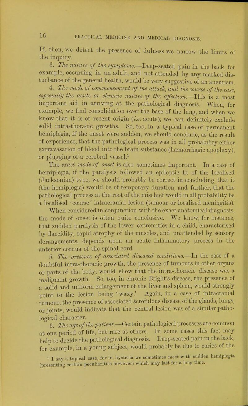 It; then, we detect the presence of dulness we narrow the limits of the inquiry. 3. The nature of the sy»ijoto??is.—Deep-seated pain in the back, for example, occurring in an adult, and not attended by any marked 'dis- turbance of the general health, would be very suggestive of an aneurism. 4. The mode of commencement of the attack, and the course of the case, especially the acute or chronic nature of the affection.—This is a most important aid in arriving at the pathological diagnosis. When, for example, we find consolidation over the base of the lung, aud when we know that it is of recent origin {i.e. acute), we can definitely exclude solid intra-thoracic growths. So, too, in a typical case of permanent hemiplegia, if the onset were sudden, we should conclude, as the result of experience, that the pathological process was in all probability either extravasation of blood into the brain substance (hemorrhagic apoplexy), or plugging of a cerebral vessel.^ The exact mode of onset is also sometimes important. In a case of hemiplegia, if the paralysis followed an epileptic fit of the localised (Jacksonian) type, we should probably be correct in concluding that it (the hemiplegia) would be of temporary duration, and further, that the pathological process at the root of the mischief would in all probability be a localised ' coarse' intracranial lesion (tumour or localised meningitis). When considered in conjunction with the exact anatomical diagnosis, the mode of onset is often quite conclusive. We know, for instance, that sudden paralysis of the lower extremities in a child, characterised by flaccidity, rapid atrophy of the muscles, and unattended by sensory derangements, depends upon an acute inflannnatory process in the anterior cornua of the spinal cord. 5. The presence of associated diseased conditions.—In the case of a doubtful intra-thoracic growth, the presence of tumours in other organs or parts of the body, would show that the intra-thoracic disease was a malignant growth. So, too, in chronic Briglit's disease, the presence of a solid and uniform enlargement of the Hver and spleen, would strongly point to the lesion being 'waxy.' Again, in a case of intracranial tumour, the presence of associated scrofulous disease of the glands, lungs, or joints, would indicate that the central lesion was of a similar patho- logical character. 6. The age of the patient.—Certain pathological processes are common at one period of life, but rare at others. In some cases this fact may help to decide the pathological diagnosis. Deep-seated pain in the back, for example, in a young subject, would probably be due to caries of the ' I say a typical case, for in hysteria we sometimes meet with sudden hemiplegia (presenting certain peculiarities however) which may last for a long time.