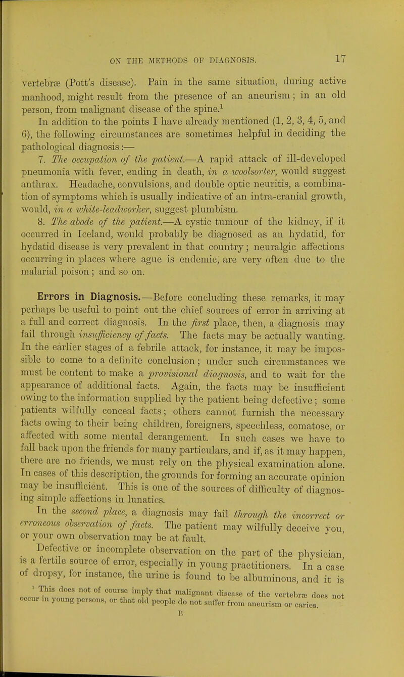 vertebrte (Pott's disease). Pain iu tlie same situatiou, duiiug active manliood, might result from the presence of an aneurism; in an old person, from malignant disease of the spine.-^ In addition to the points I have already mentioned (1, 2, 3, 4, 5, and 6), the following circumstances are sometimes helpful in deciding the pathological diagnosis:— 7. Tlie occupation of the patient.—A rapid attack of ill-developed pneumonia with fever, ending in death, in a ivoolsorter, would suggest anthrax. Headache, convulsions, and double optic neuritis, a combina- tion of symptoms which is usually indicative of an intra-cranial growth, Avould, in a toliite-leadiuor'ker, suggest plumbism. 8. Tlie abode of the patient.—A cystic tumour of the kidney, if it occurred in Iceland, would probably be diagnosed as an hydatid, for hydatid disease is very prevalent in that country; neuralgic affections occurring in places where ague is endemic, are very often due to tlie malarial poison ; and so on. Errors in Diagnosis.—Before concluding these remarks, it may perhaps be useful to point out the chief sources of error in arriving at a fuU and correct diagnosis. In the first place, then, a diagnosis may fail through insufficiency of facts. The facts may be actually wanting. In the earHer stages of a febrile attack, for instance, it may be impos- sible to come to a definite conclusion; under such circumstances we must be content to make a j^rovisional diagnosis, and to wait for the appearance of additional facts. Again, the facts may be insufficient owing to the information supplied by the patient being defective; some patients wilfully conceal facts; others cannot furnish the necessary facts owing to their being children, foreigners, speechless, comatose, or affected with some mental derangement. In such cases we have to fall back upon the friends for many particulars, and if, as it may happen, there are no friends, we must rely on the physical examination alone! In cases of this description, the grounds for forming an accurate opinion may be insufficient. This is one of the sources of difficulty of diagnos- ing simple affections in lunatics. Ill the second place, a diagnosis may fail through the incorrect or erroneous observation of facts. The patient may wilfully deceive you or your own observation may be at fault. _ Defective or incomplete observation on the part of the physician IS a fertile source of error, especiaUy in young practitioners. In a case of dropsy, for mstance, the urine is found to be albuminous, and it is • Tins does not of course imply that malignant disease of tlie vertehra3 does not occur ,n young persons, or that ol.l people do not suffer from aneurism or caries