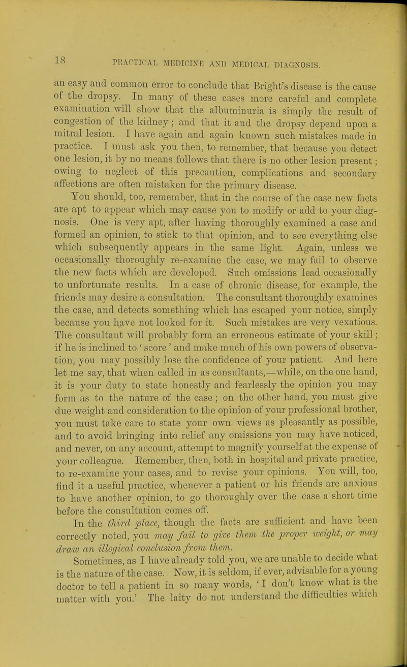 an easy and common error to conclude that Bright's disease is the cause of the dropsy. In many of these cases more careful and complete examination will show that the albuminuria is simply the result of congestion of the kidney; and that it and the dropsy depend upon a mitral lesion. I have again and again known such mistakes made in practice. I must ask you then, to remember, that because you detect one lesion, it by no means follows that there is no other lesion present; owing to neglect of this precaution, complications and secondary affections are often mistaken for the primary disease. You should, too, remember, tliat in the course of the case new facts are apt to appear which may cause you to modify or add to your diag- nosis. One is very apt, after having thoroughly examined a case and formed an opinion, to stick to that opinion, and to see everything else which subsequently appears in the same light. Again, unless we occasionally thoroughly re-examine the case, we luay fail to observe the new facts which are developed. Such omissions lead occasionally to unfortunate results. In a case of chronic disease, for example, the friends may desire a consultation. The consultant thoroughly examines the case, and detects something which has escaped your notice, simply because you have not looked for it. Such mistakes are very vexatious. The consultant will probably form an erroneous estimate of your skill; if he is inclined to ' score' and make much of his own powers of observa- tion, you may possibly lose the confidence of your patient. And here let me say, that when called in as consultants,—while, on the one hand, it is your duty to state honestly and fearlessly the opinion you may form as to the nature of the case; on the other hand, you must give due weight and consideration to the opinion of your professional brother, you must take care to state your own views as pleasantly as possible, and to avoid bringing into relief any omissions you may have noticed, and never, on any account, attempt to magnify yourself at the expense of your colleague. Eemember, then, both in hospital and private practice, to re-examine your cases, and to revise your opinions. You will, too, find it a useful practice, whenever a patient or his friends are anxious to have another opinion, to go thoroughly over the case a short time before the consultation comes off. In the third place, thougli the facts are sufficient and have been correctly noted, you may fail to (jive them the proper loeight, or may dra^o an illogical conclusion from them. Sometimes, as I have already told you, we are unable to decide what is the nature of the case. Now, it is seldom, if ever, advisable for a young doctor to tell a patient in so many words, ' I don't know what is the matter with you.' The laity do not understand the difficulties which