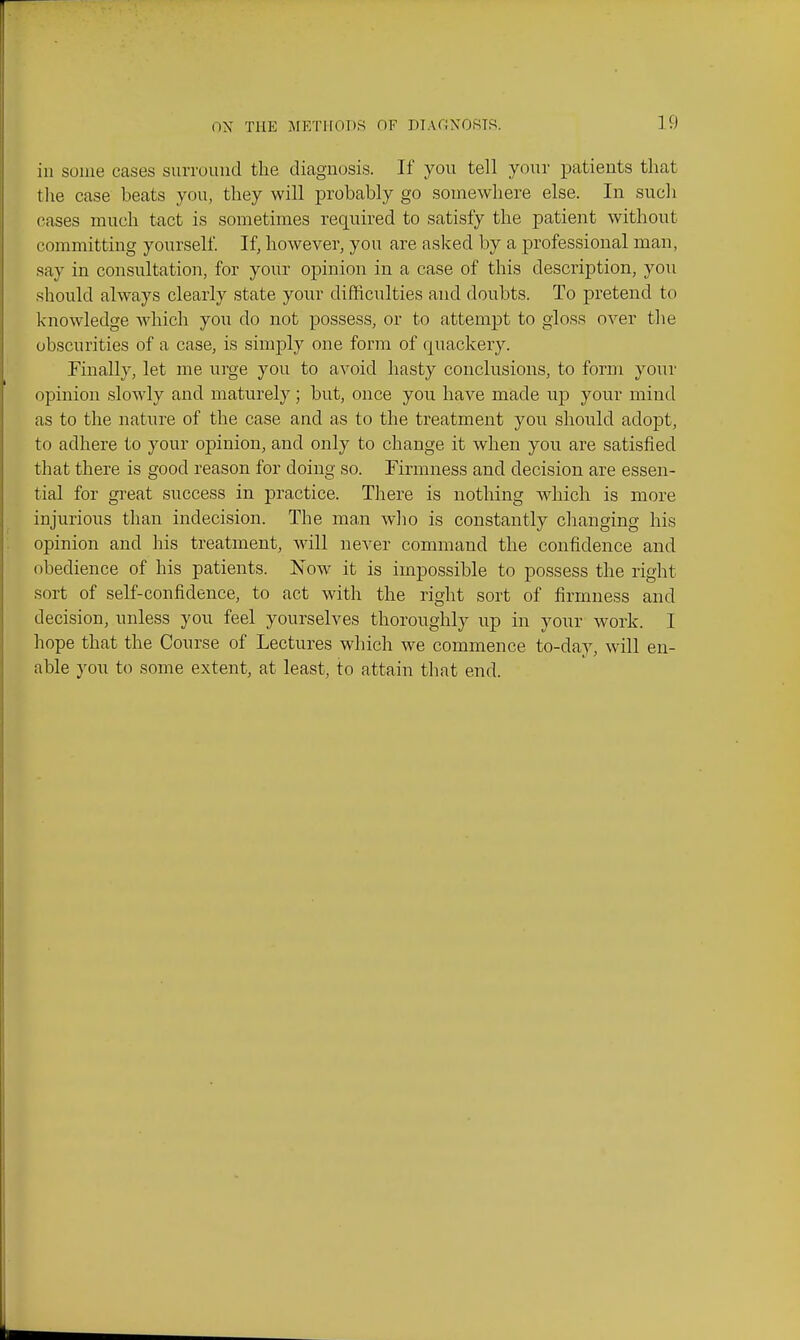 ill some cases surrouiid the diagnosis. If you tell your patients that the case beats you, they will probably go somewhere else. In such cases much tact is sometimes required to satisfy the patient without committing yourself If, however, you are asked by a professional man, say in consultation, for your opinion in a case of this description, you should always clearly state your difficulties and doubts. To pretend to knowledge which you do not possess, or to attempt to gloss over the obscurities of a case, is simply one form of quackery. Finally, let me urge you to avoid hasty conclusions, to form your opinion slowly and maturely; but, once you have made up your mind as to the nature of the case and as to the treatment you should adopt, to adhere to your opinion, and only to change it when you are satisfied that there is good reason for doing so. Firmness and decision are essen- tial for great success in practice. There is nothing which is more injurious than indecision. The man wlio is constantly changing his opinion and his treatment, will never command the confidence and obedience of his patients. Now it is impossible to possess the right sort of self-confidence, to act with the right sort of firmness and decision, unless you feel yourselves thoroughly up in your work. I hope that the Course of Lectures which we commence to-day, will en- able you to some extent, at least, to attain that end.