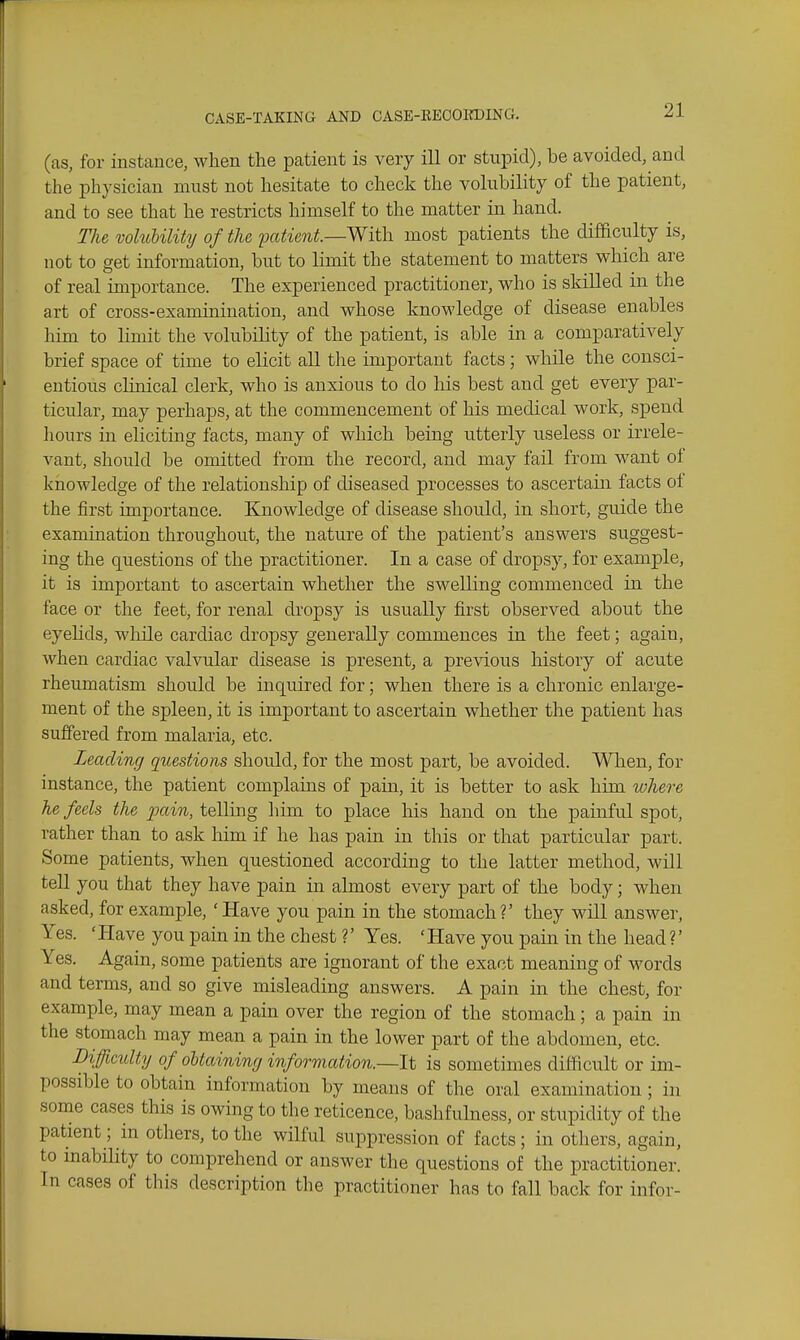 (as, for instance, when the patient is very ill or stuiDid), be avoided, and the physician must not hesitate to check the volubility of the patient, and to see that he restricts himself to the matter in hand. The voluiility of the patient.—With most patients the difficulty is, not to get information, but to limit the statement to matters which are of real importance. The experienced practitioner, who is skilled in the art of cross-examinination, and whose knowledge of disease enables him to limit the volubility of the patient, is able in a comparatively brief space of time to elicit all tlie important facts; while the consci- entious clinical clerk, who is anxious to do his best and get every par- ticular, may perhaps, at the commencement of his medical work, spend liours in eliciting facts, many of which being utterly useless or irrele- vant, should be omitted from the record, and may fail from want of knowledge of the relationship of diseased processes to ascertain facts ot the first importance. Knowledge of disease should, in short, guide the examination throughout, the nature of the patient's answers suggest- ing the questions of the practitioner. In a case of dropsy, for example, it is important to ascertain whether the swelling commenced in the face or the feet, for renal dropsy is usually first observed about the eyelids, wlaile cardiac dropsy generally commences in the feet; again, when cardiac valvular disease is present, a previous history of acute rheumatism should be inquired for; when there is a chronic enlarge- ment of the spleen, it is important to ascertain whether the patient has suffered from malaria, etc. Leading questions should, for the most part, be avoided. When, for instance, the patient complains of pain, it is better to ask him where he feels the pain, telling liim to place his hand on the painful spot, rather than to ask Mm if he has pain in this or that particular part. Some patients, when questioned according to the latter method, will tell you that they have pain in almost every part of the body; when asked, for example, 'Have you pain in the stomach?' they will answer, Yes. 'Have you pain in the chest ?' Yes. 'Have you pain in the head ?' Yes. Again, some patients are ignorant of the exact meaning of words and terms, and so give misleading answers. A pain in the chest, for example, may mean a pain over the region of the stomach; a pain in the stomach may mean a pain in the lower part of the abdomen, etc. Difficulty of obtaining information.—It is sometimes difficult or im- possible to obtain information by means of the oral examination; in some cases this is owing to the reticence, bashfulness, or stupidity of the patient; in others, to the wilful suppression of facts; in others, again, to inability to comprehend or answer the questions of the practitioner. In cases of this description the practitioner has to fall back for infor-
