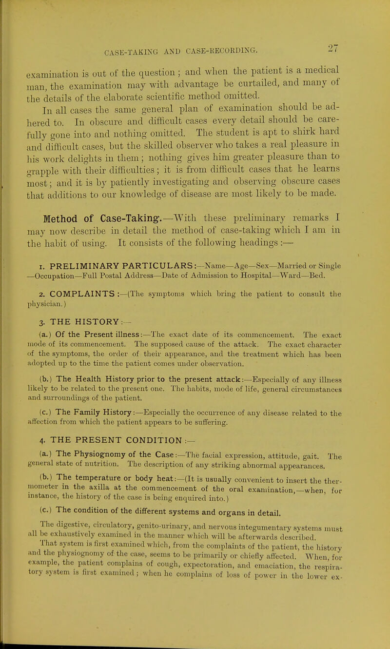 examiiiatioii is uut of the question ; aud when the patient is a medical man, the examination may with advantage be curtaQed, and many of the details of the elaborate scientific method omitted. In all cases the same general plan of examination should be ad- hered to. In obscure and difficult cases every detail should be care- fully gone into and nothing omitted. The student is apt to shirk hard and difficult cases, but the skilled observer who takes a real pleasure in liis work delights in them; nothing gives him greater pleasure than to grapple with their difficulties; it is from difficult cases that he learns most; and it is by patiently investigating and observing obscure cases that additions to our knowledge of disease are most likely to be made. Method of Case-Taking.—With these preliminary remarks I may now describe in detail the method of case-taking which I am in the habit of using. It consists of the following headings :— 1. PRELIMINARY PARTICULARS:—Name—Age—Sex—Married or Single —Occupation—Full Postal Address—Date of Admission to Hospital—Ward—Bed. 2. COMPLAINTS :—(The symptoms which bring the patient to consult the physician.) 3. THE HISTORY: - (a.) Of the Present illness:—The exact date of its commencement. The exact mode of its commencement. The supposed cause of the attack. The exact character of the symptoms, the order of their appearance, and the treatment which has been adopted up to the time the patient comes under observation. (b.) The Health History prior to the present attack:—Especially of any illness likely to be related to the present one. The habits, mode of life, general cii'cumstances and surroundings of the patient. (c.) The Family History:—Especially the occurrence of any disease related to the affection from which the patient appears to be suffering. 4. THE PRESENT CONDITION :— (a.) The Physiognomy of the Case:—The facial expression, attitude, gait. The general state of nutrition. The description of any striking abnormal appearances. (b.) The temperature or body heat:—(It is usually convenient to insert the ther- mometer in the axilla at the commencement of the oral examination,—when, for instance, the history of the case is being enquired into.) (c.) The condition of the different systems and organs in detail. The digestive, circulatory, genito-urinary, and nervous integumentary systems must all be exhaustively examined in the manner which will be afterwards described. That system is first examined wliich, from the complaints of the patient, the liistory and the physiognomy of the case, seems to be primarily or chiefly afiected. When for example, the patient complains of cough, expectoration, and emaciation, the respira- tory system is first examined ; when he complains of loss of power in the lower ex-