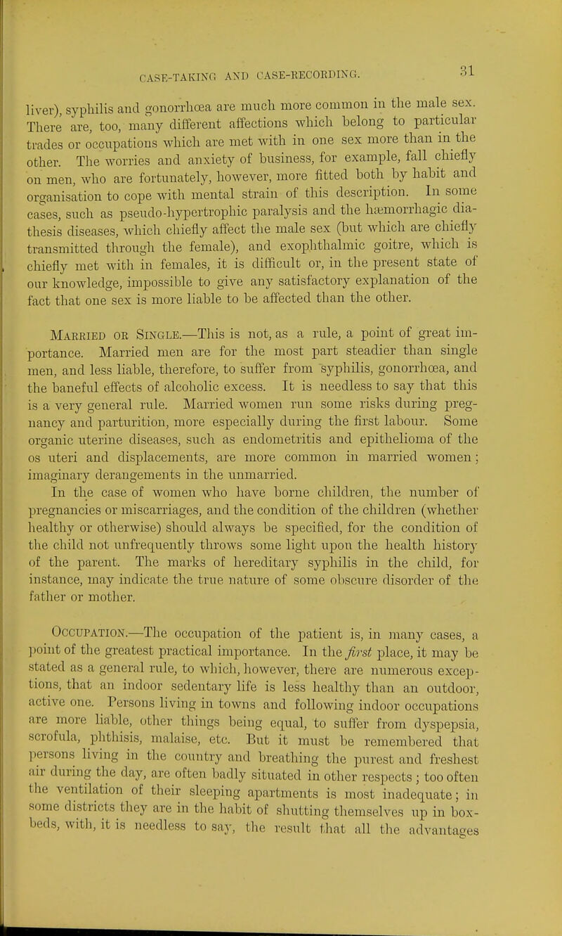 liver), syphilis and gonorrhoea are much more common in the male sex. There are, too, many different affections which belong to particular trades or occupations which are met with in one sex more than in the other. The worries and anxiety of business, for example, fall chiefly on men, who are fortunately, however, more fitted both by habit and organisation to cope with mental strain of this description. In some cases, such as pseudo-hypertrophic paralysis and the htemorrhagic dia- thesis diseases, which chiefly affect the male sex (but which are chiefly transmitted through the female), and exophthalmic goitre, which is chiefly met with in females, it is difficult or, in the present state of our knowledge, impossible to give any satisfactory explanation of the fact that one sex is more liable to be affected than the other. Married or Single.—This is not, as a rule, a point of great im- portance. Married men are for the most part steadier than single men, and less liable, therefore, to suffer from syphilis, gonorrhoea, and the baneful effects of alcoholic excess. It is needless to say that this is a very general rule. Married women run some risks during preg- nancy and parturition, more especially during the first labour. Some organic uterine diseases, such as endometritis and epithelioma of the OS uteri and displacements, are more common in married women; imaginary derangements in the unmarried. In the case of women who have borne children, the number of pregnancies or miscarriages, and the condition of the children (whether healthy or otherwise) should always be specified, for the condition of the child not unfrequently throws some light upon the health history of the parent. The marks of hereditary syphilis in the child, for instance, may indicate the true nature of some oliscure disorder of the father or mother. Occupation.—The occupation of the patient is, in jnany cases, a point of the greatest practical importance. In the first place, it may be stated as a general rule, to which, however, there are numerous excep- tions, that an indoor sedentary life is less healthy than an outdoor, active one. Persons living in towns and following indoor occupations are more liable, other things being equal, to suffer from dyspepsia, scrofula, phthisis, malaise, etc. But it must be remembered that liersons living in the country and breathing the purest and freshest air during the day, are often badly situated in other respects ; too often the ventilation of their sleeping apartments is most inadequate; in some districts they are in the habit of shutting themselves up in box- beds, with, it is needless to say, the result that all tlie advantages