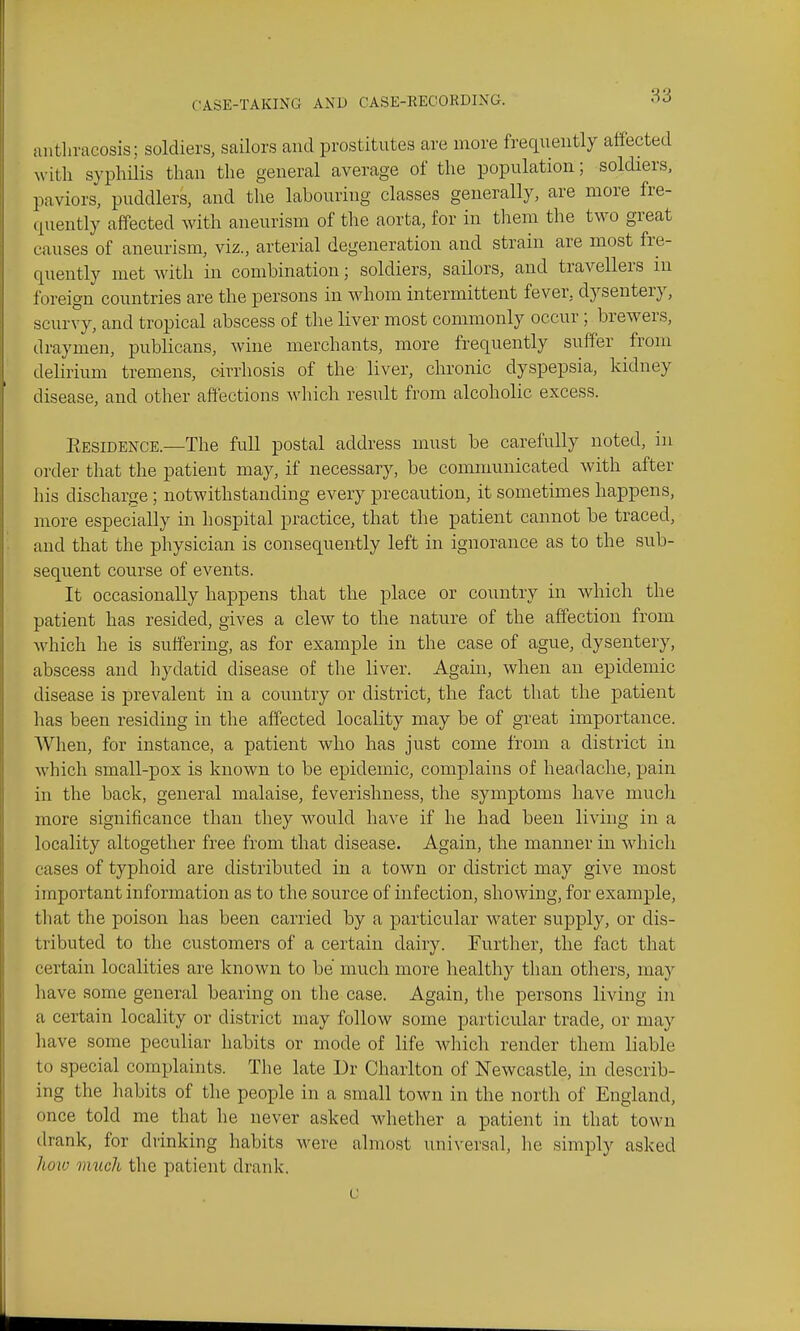 aiithracosis; soldiers, sailors and prostitutes are more frequently affected with syphUis than the general average of the population; soldiers, paviors, puddlers, and the labouring classes generally, are more fre- quently affected with aneurism of the aorta, for in them the two great causes of aneurism, viz., arterial degeneration and strain are most fre- quently met with in combination; soldiers, sailors, and travellers in foreign countries are the persons in whom intermittent fever, dysentery, scurvy, and tropical abscess of the liver most commonly occur ; brewers, draymen, publicans, wine merchants, more frequently suffer from delirium tremens, drrhosis of the liver, chronic dyspepsia, kidney disease, and other affections which result from alcoholic excess. Eesidence.—The full postal address must be carefully noted, in order that the patient may, if necessary, be communicated with after his discharge ; notwithstanding every precaution, it sometimes happens, more especially in hospital practice, that the patient cannot be traced, and that the physician is consequently left in ignorance as to the sub- sequent course of events. It occasionally happens that the place or country in which the patient has resided, gives a clew to the nature of the affection from which he is suffering, as for example in the case of ague, dysentery, abscess and hydatid disease of the liver. Again, when an epidemic disease is prevalent in a country or district, the fact that the patient has been residing in the affected locality may be of great importance. When, for instance, a patient who has just come from a district in which small-pox is known to be epidemic, complains of headache, pain in the back, general malaise, feverishness, the symptoms have much more significance than they would have if he had been living in a locality altogether free from that disease. Again, the manner in which cases of typhoid are distributed in a town or district may give most important information as to the source of infection, showing, for example, tliat the poison has been carried by a particular water supply, or dis- tributed to the customers of a certain dairy. Further, the fact that certain localities are known to be much more healthy than others, may liave some general bearing on the case. Again, the persons living in a certain locality or district may follow some particular trade, or may have some peculiar habits or mode of life which render them liable to special complaints. The late Dr Charlton of Newcastle, in describ- ing the habits of the people in a small town in the north of England, once told me that he never asked whether a patient in that town drank, for drinking habits were almost universal, he simply asked lioio much the patient drank.