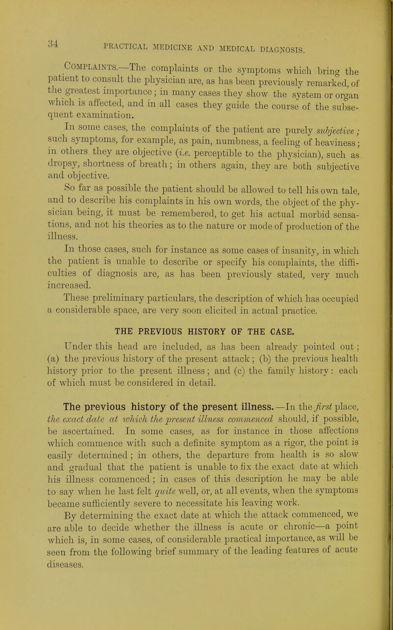 Complaints.—The complaints or the symptoms which bring the patient to consult the physician are, as has been previously remarked, of the_ greatest importance; in many cases they show the system or organ which is affected, and in all cases they guide the course of the subse- quent examination. In some cases, the complaints of the patient are purely subjective; such symptoms, for example, as pain, numbness, a feeling of heaviness; in others they are objective {i.e. perceptible to the physician), such as dropsy, shortness of breath; in others again, they are both subjective and objective. So far as possible the patient should be allowed to tell his own tale, and to describe his complaints in his own words, the object of the phy- sician being, it must be remembered, to get his actual morbid sensa- tions, and not his theories as to the nature or mode of production of the illness. In those cases, such for instance as some cases of insanity, in which the patient is unable to describe or specify his complaints, the diffi- culties of diagnosis are, as has been previously stated, very much increased. These preliminary particulars, the description of which has occupied a considerable space, are very soon elicited in actual practice. THE PREVIOUS HISTORY OF THE CASE. Under this head are included, as has been already pointed out; (a) the previous history of the present attack; (b) the previous health history prior to the present illness; and (c) the family history: each of which must be considered in detail. The previous history of the present illness. —In the first place, the exact date at %oliich the 'present illness commenced should, if possible, be ascertained. In some cases, as for instance in those affections which commence with such a definite symptom as a rigor, the point is easily determined ; in others, the departure from health is so slow and gradual that the patient is unable to fix the exact date at which his iUness commenced ; in cases of this description he may be able to say when he last felt quite well, or, at all events, when the symptoms became sufficiently severe to necessitate his leaving work. By determining the exact date at which the attack commenced, we are able to decide whether the illness is acute or chronic—a point which is, in some cases, of considerable practical importance, as will be seen from the following brief summary of the leading features of acute diseases.