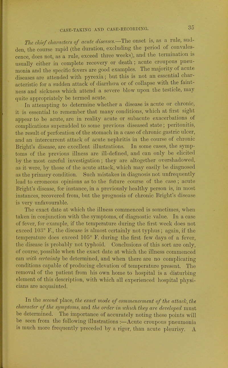 The chief characters of acute diseases.—T\\e onset is, as a rule, sud- den, the course rapid (the duration, excluding the period of convales- cence, does not, as a rule, exceed three weeks), and the termination is usually either in complete recovery or death ; acute croupous pneu- monia and the specific fevers are good examples. The majority of acute diseases are attended with pyrexia; but this is not an essential char- acteristic for a sudden attack of diarrhoea or of collapse with the faint- ness and sickness which attend a severe blow upon the testicle, may quite appropriately be termed acute. In attempting to determine whether a disease is acute or chronic, it is essential to remember that many conditions, which at first sight appear to be acute, are in reality acute or subacute exacerbations of complications superadded to some previous diseased state; peritonitis, the result of perforation of the stomach in a case of chronic gastric ulcer, and an intercurrent attack of acute nephritis in the course of chronic Bright's disease, are excellent illustrations. In some cases, the symp- toms of the previous illness are ill-defined, and can only be elicited by the most careful investigation; they are altogether overshadowed, as it were, by those of the acute attack, which may easily be diagnosed as the primary condition. Such mistakes in diagnosis not unfrequently lead to erroneous opinions as to the future course of the case ; acute Bright's disease, for instance, in a previously healthy person is, in most instances, recovered from, but the prognosis of chronic Bright's disease is very unfavourable. The exact date at which the illness commenced is sometimes, when taken in conjunction with the symptoms, of diagnostic value. In a case of fever, for example, if the temperature during the first week does not exceed 103° F., the disease is almost certainly not typhus ; again, if the temperature does exceed 105° F. during the first few days of a fever, tlie disease is probably not typhoid. Conclusions of this sort are only, of course, possible when the exact date at which the illness commenced can ivith certainty be determined, and when there are no complicating conditions capable of producing elevation of temperature present. The removal of the patient from liis own home to hospital is a disturbing element of this description, with which all experienced liospital physi- cians are acquainted. In the second place, the exact mode of commcnccvient of the attach, the character of the symptoms, and the order in which they are developed must be determined. The importance of accurately noting these points will be seen from the following illustrations :—Acute croupous pneumonia is much more frequently preceded by a rigor, than acute pleurisy. A