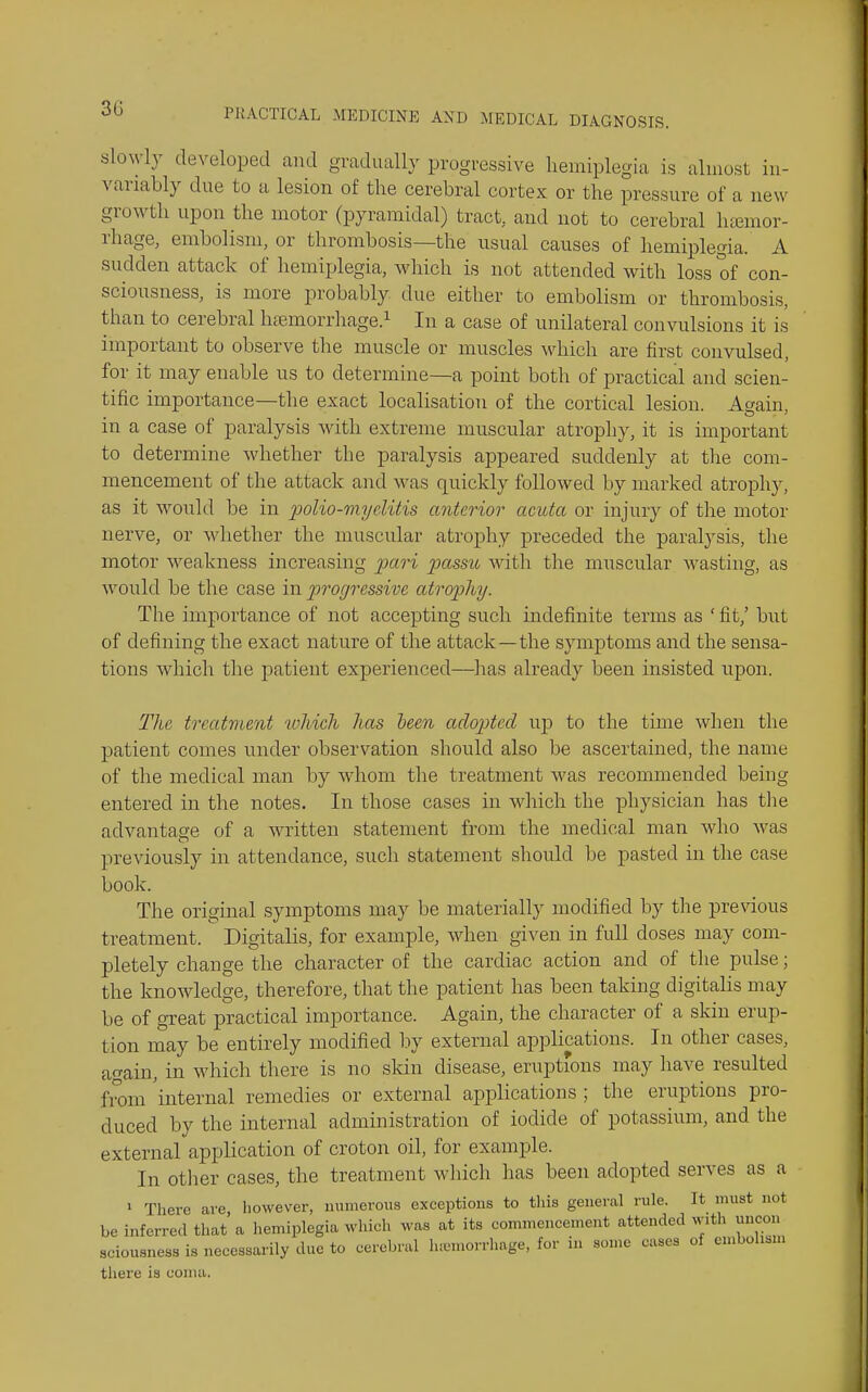 30 slowly developed and gradually progressive hemiplegia is almost in- variably dne to a lesion of the cerebral cortex or the pressure of a new growth upon the motor (pyramidal) tract, and not to cerebral htemor- rhage, embolism, or thrombosis—the usual causes of hemiplegia. A sudden attack of hemiplegia, which is not attended with loss of con- sciousness, is more probably due either to embolism or thrombosis, than to cerebral hfemorrhagc^ In a case of unilateral convulsions it is important to observe the muscle or muscles which are first convulsed, for it may enable us to determine—a point both of practical and scien- tific importance—the exact localisation of the cortical lesion. A»ain in a case of paralysis with extreme muscular atrophy, it is important to determine whether the paralysis appeared suddenly at tlie com- mencement of the attack and was quickly followed by marked atrophy, as it would be in j^olio-myelitis anterior' acuta or injury of the motor nerve, or whether the muscular atrophy preceded the paralysis, the motor weakness increasing pari passu with tlie muscular wasting, as would be the case in progressive atrop)hy. The importance of not accepting such indefinite terms as ' fit,' but of defining the exact nature of the attack—the symptoms and the sensa- tions which the patient experienced—has already been insisted upon. The treatment which has been adopted uj) to the time when the patient comes under observation should also be ascertained, the name of the medical man by whom the treatment was recommended being entered in the notes. In those cases in which the physician has tlie advantage of a written statement from the medical man who was previously in attendance, such statement should be pasted in the case book. The original symptoms may be materially modified by the previous treatment. Digitalis, for example, when given in full doses may com- pletely change the character of the cardiac action and of the pulse; the knowledge, therefore, that the patient has been taking digitalis may be of great practical importance. Again, the character of a skin erup- tion may be entirely modified by external applications. In other cases, again, in which there is no skin disease, eruptions may have resulted from 'internal remedies or external applications ; the eruptions pro- duced by the internal administration of iodide of potassium, and the external application of croton oil, for example. In otlier cases, the treatment which has been adopted serves as a ' There are however, numerous exceptions to tliis general rule. It must not be inferred that a hemiplegia which was at its commencement attended with uncon sciousness is necessarily due to cerebral luL.niorrhage, for in some cases of embohsn, there is coma.