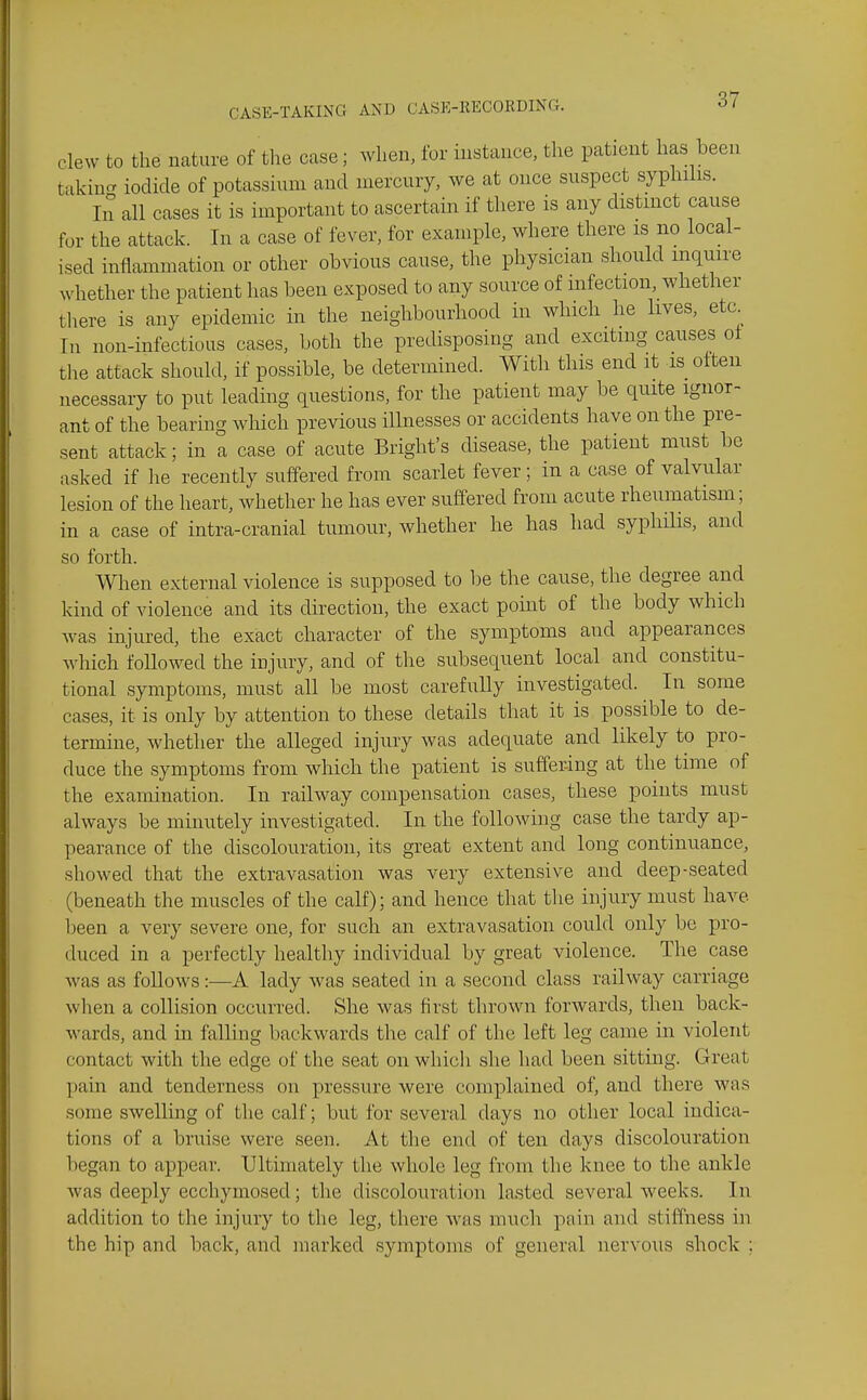 clew to the nature of tlie case; when, for instance, the patient has been takina iodide of potassium and mercury, we at once suspect syphilis. Ill all cases it is important to ascertain if there is any distinct cause for the attack. In a case of fever, for example, where there is no local- ised inflammation or other obvious cause, the physician should inquire whether the patient has been exposed to any source of mfection, whether tliere is any epidemic in the neighbourhood in which he lives, eta In non-infectious cases, both the predisposing and exciting causes of the attack should, if possible, be determined. With this end it is often necessary to put leading questions, for the patient may be quite ignor- ant of the bearing Avhich previous illnesses or accidents have on the pre- sent attack; in a case of acute Bright's disease, the patient must be asked if he recently suffered from scarlet fever; in a case of valvular lesion of the heart, whether he has ever suffered from acute rheumatism; in a case of intra-cranial tumour, whether he has had syphilis, and so forth. When external violence is supposed to be the cause, the degree and kind of violence and its direction, the exact point of the body which was injured, the exact character of the symptoms and appearances which followed the injury, and of the subsequent local and constitu- tional symptoms, must all be most carefully investigated. In some cases, it is only by attention to these details that it is possible to de- termine, whether the alleged injury was adequate and likely to pro- duce the symptoms from which the patient is suffering at the time of the examination. In railway compensation cases, these points must always be minutely investigated. In the following case the tardy ap- pearance of the discolouration, its great extent and long continuance, showed that the extravasation was very extensive and deep-seated (beneath the muscles of the calf); and hence that the injury must have been a very severe one, for such an extravasation could only be pro- duced in a perfectly healthy individual by great violence. The case was as follows:—A lady was seated in a second class railway carriage when a collision occurred. She was first thrown forwards, then back- wards, and in falling backwards the calf of the left leg came in violent contact with the edge of the seat on whicli she had been sitting. Great pain and tenderness on pressure were complained of, and there was some swelling of the calf; but for several days no other local indica- tions of a bruise were seen. At the end of ten days discolouration began to appear. Ultimately the whole leg from the knee to the ankle was deeply ecchymosed; the discolouration lasted several weeks. In addition to the injury to the leg, there was much pain and stiffness in the hip and back, and marked symptoms of general nervous shock ;