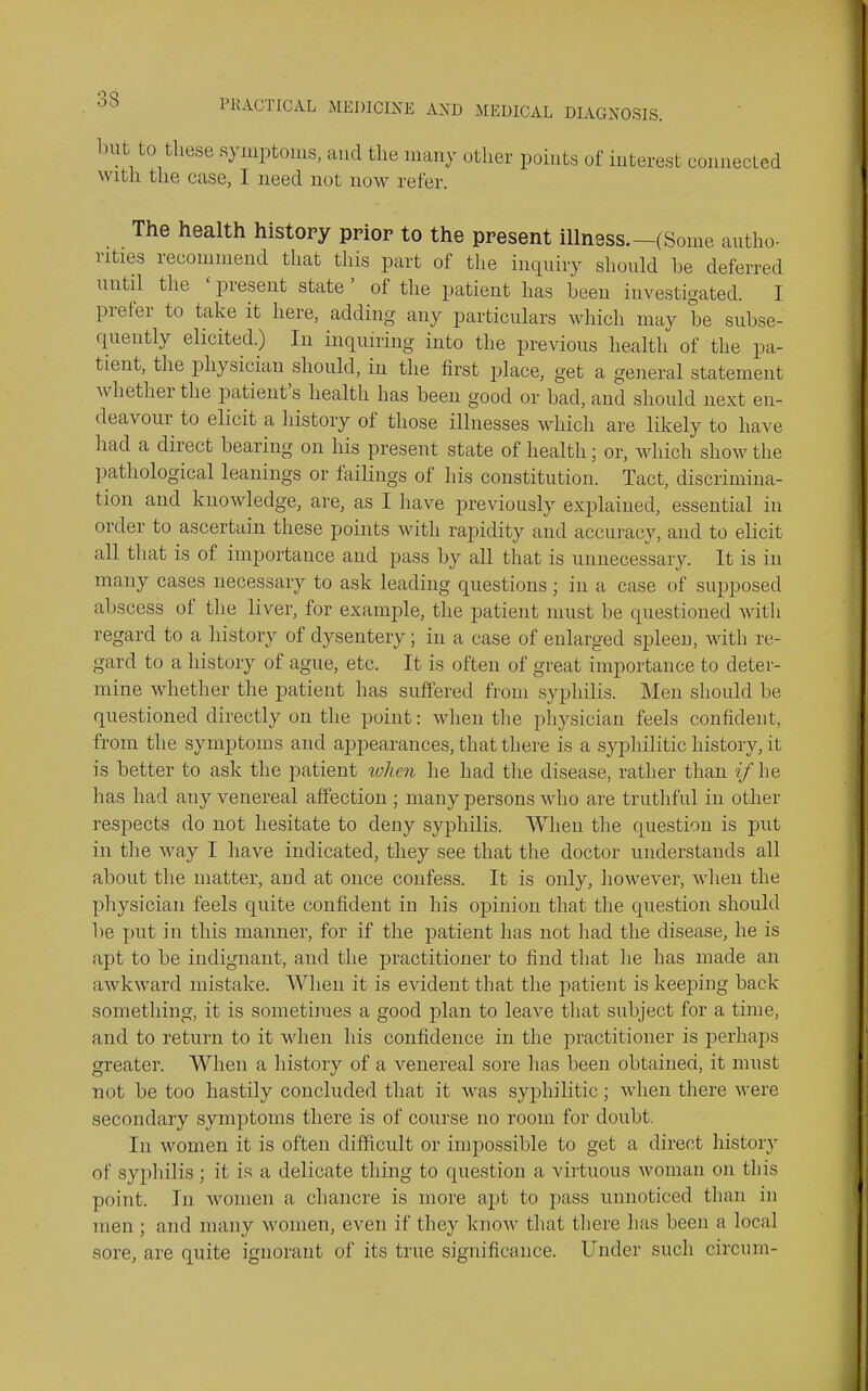 l)ut to these symptoins, and the many other points of interest connecled with the case, I need not now refer. The health history prior to the present illness.—(Some autho- rities recommend that this part of the inquiry sliould he deferred until tlie ' present state' of the patient has heeu investigated. 1 prefer to take it here, adding any particulars which may be subse- quently elicited.) In inquiring into the previous health of the pa- tient, the physician should, in the first place, get a general statement whether the patient's health has been good or bad, and should next en- deavour to elicit a history of those illnesses which are likely to have had a direct bearing on liis present state of health; or, which show the pathological leanings or failings of his constitution. Tact, discrimina- tion and knowledge, are, as I have previously explained, essential in order to ascertain these points with rapidity and accuracy, and to elicit all that is of importance and pass by all that is unnecessary. It is in many cases necessary to ask leading questions ; in a case of supposed abscess of the liver, for example, the patient must be questioned with regard to a history of dysentery; in a case of enlarged spleen, with re- gard to a history of ague, etc. It is often of great importance to deter- mine whether the patient has suffered from syphilis. Men should be questioned directly on the point: when the pliysician feels confident, from the symptoms and appearances, that there is a syphilitic history, it is better to ask the patient lohen he had the disease, rather than ?/he has had any venereal affection ; many persons who are truthful in other respects do not hesitate to deny syphilis. When the question is put in tlie way I have indicated, they see that the doctor understands all about the matter, and at once confess. It is only, however, wlieii the physician feels quite confident in his opinion that the question should 1)6 put in this manner, for if the patient has not had the disease, he is apt to be indignant, and the practitioner to find that he has made an awkward mistake. AVheii it is evident that the patient is keeping back something, it is sometimes a good j^lan to leave that subject for a time, and to return to it when his confidence in the practitioner is perhaps greater. When a history of a venereal sore has been obtained, it must not be too hastily concluded that it was syphilitic; wlien there were secondary symptoms there is of course no room for doubt. In women it is often difficult or impossible to get a direct history of syphilis; it is a delicate thing to question a virtuous woman on this point. In women a chancre is more apt to pass unnoticed than in men ; and many women, even if they know that there has been a local sore, are quite ignorant of its true significance. Under such circum-