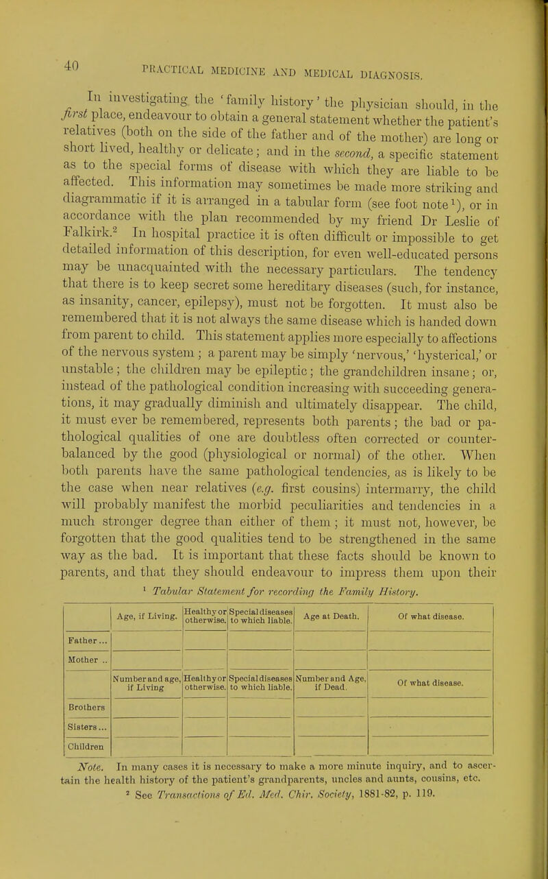 In investigating the 'family history' tlie physician siionkl, in the Jirst place, endeavour to obtain a general statement whether the patient's relatives (both on the side of the father and of the mother^ are long or short lived, healtliy or delicate; and in the second, a specific statement as to the special forms of disease with which they are liable to be affected. This information may sometimes be made more striking and diagrammatic if it is arranged in a tabular form (see foot note^), or in axicordance with the plan recommended by my friend Dr Leslie of ralkirk.2 In hospital practice it is often difficult or impossible to get detailed information of this description, for even well-educated persons may be unacquainted with the necessary particulars. The tendency that there is to keep secret some hereditary diseases (such, for instance, as insanity, cancer, epilepsy), must not be forgotten. It must also be remembered that it is not always the same disease which is handed down from parent to child. This statement applies more especially to affections of the nervous system ; a parent may be simply 'nervous,' 'hysterical,' or unstable; the children may be epileptic; the grandchildren insane; or, instead of the pathological condition increasing with succeeding genera- tions, it may gradually diminish and ultimately disappear. The child, it must ever be remembered, represents both parents; the bad or pa- thological qualities of one are doubtless often corrected or counter- balanced by the good (physiological or normal) of the other. When both parents have the same pathological tendencies, as is likely to be the case when near relatives {e.g. first cousins) intermarry, the child will probably manifest the morbid peculiarities and tendencies in a much stronger degree than either of them ; it must not, however, be forgotten that the good qualities tend to be strengthened in the same way as the bad. It is important that these facts should be known to parents, and that they should endeavour to impress them upon their ■ Tabular Statement for recording the Family History, Age, if Living. Healthy or otherwise. Special diseases to which liable. Age at Death. Of what disease. Father... Mother .. Number and age, if Living Healthy or otberwise. Special diseases to which liable. Number and Age, if Dead. Of what disease. Brothers Sisters... Children Note. In many cases it is necessary to make a more minute inquiry, and to ascer- tain the health history of the patient's grandparents, uncles and aunts, cousins, etc. ^ See Transactions of Ed. Med. Chir. Society, 1881-82, p. 119.