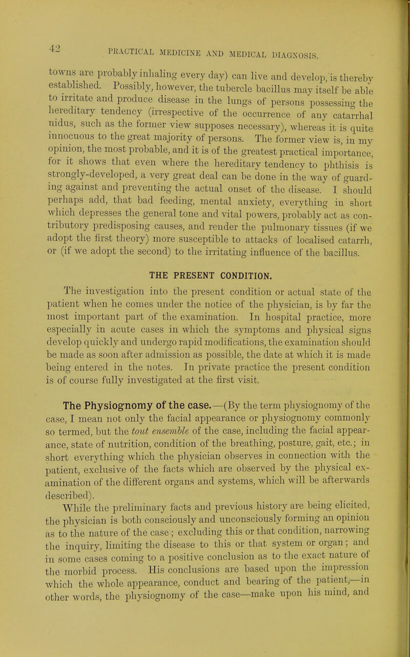 towns are probably inhaling every day) can live and develop, is thereby established. Possibly, however, the tubercle bacillus may itself be able to irritate and produce disease in the lungs of persons possessing the hereditary tendency (irrespective of the occurrence of any catarrhal nidus, such as the former view supposes necessary), whereas it is quite innocuous to the great majority of persons. The former view is, in my opinion, the most probable, and it is of the greatest practical importance, for it shows that even where the hereditary tendency to phthisis is strongly-developed, a very great deal can be done in the way of guard- ing against and preventing the actual onset of the disease. I should perhaps add, that bad feeding, mental anxiety, everything in short which depresses the general tone and vital powers, probably act as con- tributory predisposing causes, and render the pulmonary tissues (if we adopt the first theory) more susceptible to attacks of localised catarrh, or (if we adopt the second) to the irritating influence of the bacillus. THE PRESENT CONDITION. The investigation into the present condition or actual state of the patient when he comes under the notice of the physician, is by far the most important part of the examination. In hospital practice, more especially in acute cases in which the symptoms and physical signs develop quickly and undergo rapid modifications, the examination should be made as soon after admission as possible, the date at which it is made being entered in the notes. In private practice the present condition is of course fully investigated at the first visit. The Physiog'nomy of the case.—(By the term physiognomy of the case, I mean not only the facial appearance or physiognomy commonly so termed, but the tout ensemble of the case, including the facial appear- ance, state of nutrition, condition of the breathing, posture, gait, etc.; in short everything whicli the physician observes in connection with the patient, exclusive of the facts which are observed by the physical ex- amination of the different organs and systems, which will be afterwards described). While the preliminary facts and previous history are being elicited, the physician is both consciously and unconsciously forming an opinion as to the nature of the case; excluding this or that condition, narrowing the inquiry, limiting the disease to this or that system or organ; and in some cases coming to a positive conclusion as to the exact nature of tlie morbid process. His conclusions are based upon the impression Avhich the whole appearance, conduct and bearing of the patient,—in other words, the physiognomy of the case—make upon his mind, and