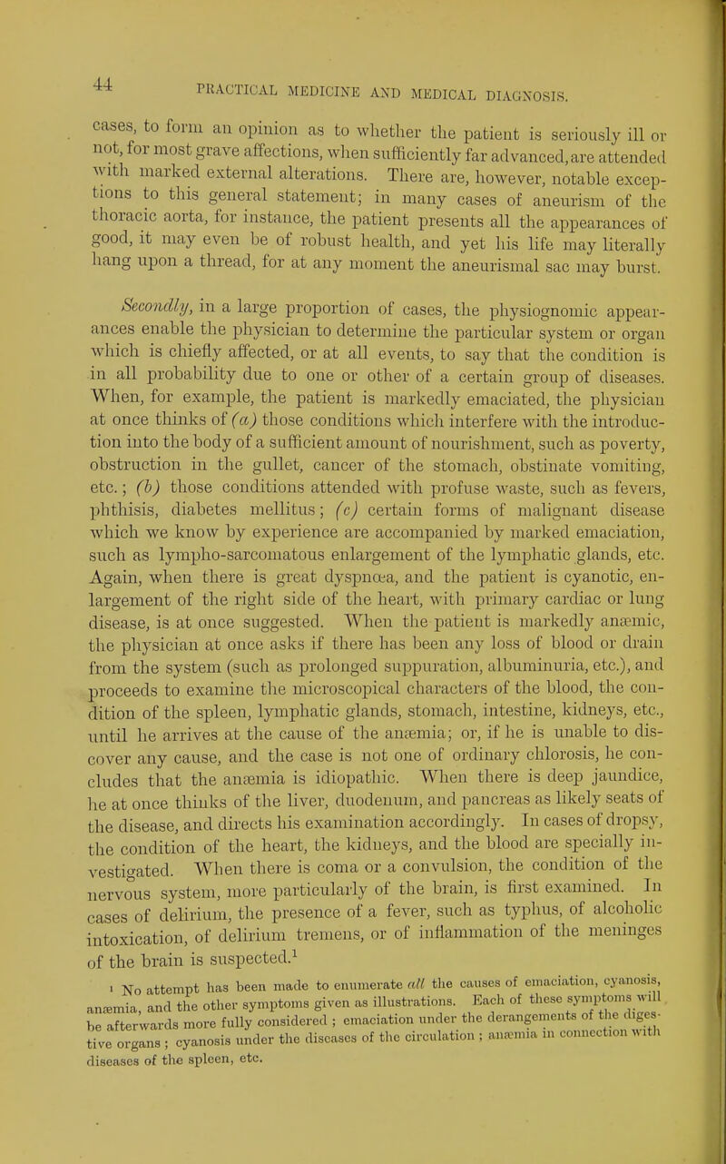 cases, to form an opinion as to whether the patient is seriously ill or not, for most grave affections, wlien sufiaciently far advanced, are attended Avith marked external alterations. There are, however, notable excep- tions to this general statement; in many cases of aneurism of the thoracic aorta, for instance, the patient presents all the appearances of good, it may even be of robust health, and yet his life may literally hang upon a thread, for at any moment the aneurismal sac may burst. Secondly, in a large proportion of cases, the physiognomic appear- ances enable tlie physician to determine the particular system or organ which is chiefly affected, or at all events, to say that the condition is in all probability due to one or other of a certain group of diseases. When, for example, the patient is markedly emaciated, the physician at once thinks oi(a) those conditions which interfere with the introduc- tion into the body of a sufficient amount of nourishment, such as poverty, obstruction in the gullet, cancer of the stomach, obstinate vomiting, etc.; (h) those conditions attended with profuse waste, such as fevers, phthisis, diabetes mellitus; (c) certain forms of malignant disease which we know by experience are accompanied by marked emaciation, such as lympho-sarcomatous enlargement of the lymphatic glands, etc. Again, when there is great dyspnoea, and the patient is cyanotic, en- largement of the right side of the heart, with primary cardiac or lung disease, is at once suggested. When the patient is markedly anaemic, the physician at once asks if there has been any loss of blood or drain from the system (such as prolonged suppuration, albuminuria, etc.), and proceeds to examine the microscopical characters of the blood, the con- dition of the spleen, lymphatic glands, stomach, intestine, kidneys, etc., until he arrives at the cause of the an£emia; or, if he is unable to dis- cover any cause, and the case is not one of ordinary chlorosis, he con- cludes that the antemia is idiopathic. When there is deep jaundice, he at once thinks of the liver, duodenum, and pancreas as likely seats of the disease, and directs his examination accordingly. In cases of dropsy, the condition of the heart, the kidneys, and the blood are specially in- vestigated. When there is coma or a convulsion, the condition of the nervous system, more particularly of the brain, is first examined. In cases of delirium, the presence of a fever, such as typhus, of alcoholic intoxication, of delirium tremens, or of inflammation of the meninges of the brain is suspected.^ ' No attempt luas been made to emimerate all the causes of emaciation, cyanosis, anemia, and the other symptoms given as illustrations. Each of ^^^f^^i;^ ■ he afterwards more fully considered ; emaciation under the derangements of the diges- tive organs ; cyanosis under the diseases of the circulation ; ana^nia ni connection witlt diseases of the spleen, etc.