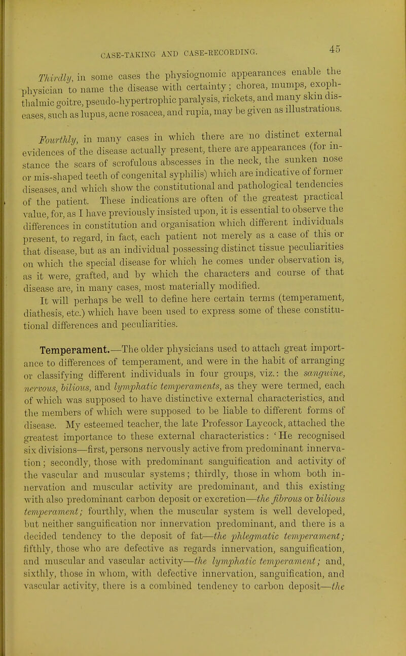 Tkinlly ill some cases the physiognomic appearances enable the physician to name tlie disease with certainty; chorea, mumps exoph- thahnic goitre, pseudo-hypertrophic paralysis, rickets, and many skm dis- eases, such as lupus, acne rosacea, and rupia, may be given as illustrations. FoiiHUy, in many cases in which there are no distinct external evidences of the disease actually present, there are appearances (for in- stance the scars of scrofulous abscesses in the neck, the sunken nose or mis-shaped teeth of congenital syphilis) which are indicative of former diseases, and which show the constitutional and pathological tendencies of the patient. These indications are often of the greatest practical value, for, as I have previously insisted upon, it is essential to observe the difi'erences in constitution and organisation which different individuals present, to regard, in fact, each patient not merely as a case of this or that disease, but as an individual possessing distinct tissue pecuHarities on which the special disease for which he comes under observation is, as it were, grafted, and by which the characters and course of that disease are, in many cases, most materially modified. It will perhaps be well to define here certain terms (temperament, diathesis, etc.) which have been used to express some of these constitu- tional differences and peculiarities. Temperament.—Tlie older physicians used to attach great import- ance to differences of temperament, and were in the habit of arranging or classifying different individuals in four groups, viz.: the sangtdne, nervous, hilious, and lymphatic temperaments, as they were termed, each of which was supposed to have distinctive external characteristics, and the members of which were supposed to be liable to different forms of disease. My esteemed teacher, the late Professor Laycock, attached the greatest importance to these external characteristics: 'He recognised six divisions—first, persons nervously active from predominant innerva- tion ; secondly, those with predominant sanguification and activity of the vascular and muscular systems; thirdly, those in whom both in- nervation and muscular activity are predominant, and this existing with also predominant carbon deposit or excretion—the fibrous or bilious temperament; fourthly, when the muscular system is well developed, but neither sanguification nor innervation predominant, and there is a decided tendency to the deposit of fat—the phlegmatic temperament; fifthly, those who are defective as regards innervation, sanguification, and muscular and vascular activity—the lymphatic temperament; and, sixthly, those in whom, with defective innervation, sanguification, and vascular activity, there is a combined tendency to carbon deposit—tlie