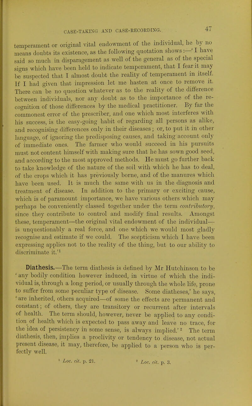 temperament or original vital endowment of the individual, he by no means doubts its existence, as the following quotation shows:—' I have said so much in disparagement as well of the general as of the special signs which have been held to indicate temperament, that I fear it may be suspected that I almost doubt the reality of temperament in itself. If I had given that impression let me hasten at once to remove it. There can be no question whatever as to the reality of the difference between individuals, nor any doubt as to the importance of the re- cognition of those differences by the medical practitioner. By far the commonest error of the prescriber, and one which most interferes with his success, is the easy-going habit of regarding all persons as alike, and recognising differences only in their diseases; or, to put it in other language, of ignoring the predisposing causes, and taking account only of immediate ones. The farmer who would succeed in his pursuits must not content himself with making sure that he has sown good seed, and according to the most approved methods. He must go further back to take knowledge of the nature of the soil with which he has to deal, of the crops which it has previously borne, and of tlie manures which have been used. It is much the same with us in the diagnosis and treatment of disease. In addition to the primary or exciting cause, which is of paramount importance, we have various others which may perhaps be conveniently classed together under the term contributory, since they contribute to control and modify final results. Amongst these, temperament—the original vital endowment of the individual— is unquestionably a real force, and one which we would most gladly recognise and estimate if we could. The scepticism which I have been expressing applies not to the reality of the thing, but to our ability to discriminate it.'^ Diathesis.—The term diathesis is defined by Mr Hutchinson to be ' any bodily condition liowever induced, in virtue of which the indi- vidual is, through a long period, or usually through the whole life, prone to suffer from some peculiar type of disease. Some diatheses,' he says, ' are inherited, others acquired—of some the effects are permanent and constant; of others, they are transitory or recurrent after intervals of health. The term should, however, never be applied to any condi- tion_ of health which is expected to pass away and leave no trace, for the idea of persistency in some sense, is always implied.' ^ The term diathesis, then, implies a proclivity or tendency to disease, not actual present disease, it may, therefore, be applied to a person who is per- fectly well. ' ^oc. cit. p. 21. = Loc. cit. p. 3.