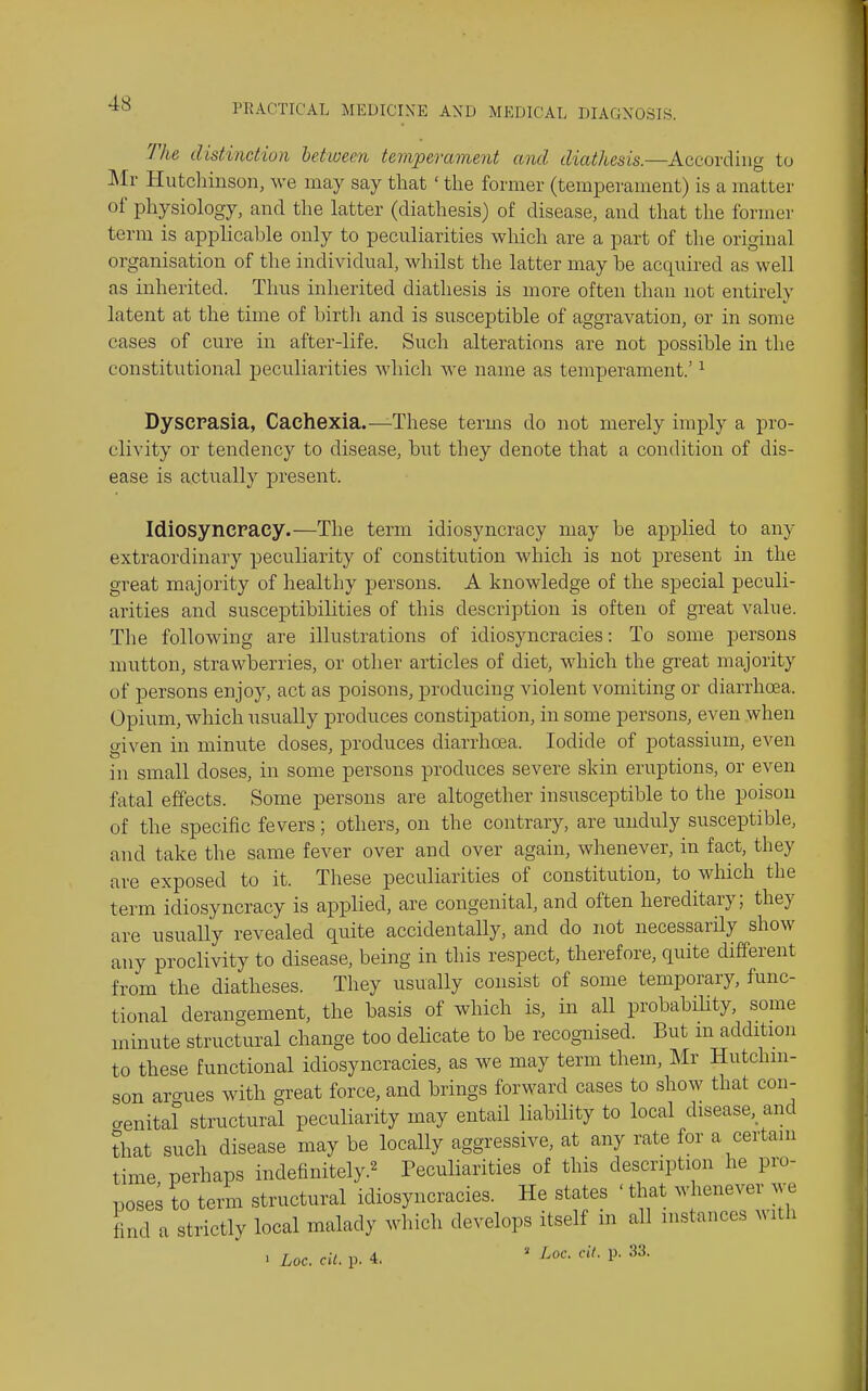 The distinction between temperament and diathesis.—According to Mr Hutchinson, we may say that' the former (temperament) is a matter of physiology, and the latter (diathesis) of disease, and that the former term is applicable only to peculiarities which are a part of the original organisation of the individual, Mdiilst the latter may be accxuired as well as inherited. Thus inherited diathesis is more often than not entirely latent at the time of birth and is susceptible of aggravation, or in some cases of cure in after-life. Such alterations are not possible in the constitutional peculiarities Avhich we name as temperament.' ^ Dyscrasia, Cachexia.—-These terms do not merely imply a pro- clivity or tendency to disease, but they denote that a condition of dis- ease is actually present. Idiosyncracy.—The term idiosyncracy may be applied to any extraordinary peculiarity of constitution which is not present in the great majority of healthy persons. A knowledge of the special peculi- arities and susceptibilities of this description is often of great value. The following are illustrations of idiosyncracies: To some persons mutton, strawberries, or other articles of diet, which the great majority of persons enjoy, act as poisons, producing violent vomiting or diarrhoea. Opium, which visually produces constipation, in some persons, even when given in minute doses, produces diarrhoea. Iodide of potassium, even in small doses, in some persons produces severe skin eruptions, or even fatal effects. Some persons are altogether insusceptible to the poison of the specific fevers; others, on the contrary, are unduly susceptible, and take the same fever over and over again, whenever, in fact, they are exposed to it. These peculiarities of constitution, to which the term idiosyncracy is applied, are congenital, and often hereditary; they are usually revealed quite accidentally, and do not necessarily show any proclivity to disease, being in this respect, therefore, quite different from the diatheses. They usually consist of some temporary, func- tional derangement, the basis of which is, in all probability, some minute structural change too delicate to be recognised. But m addition to these functional idiosyncracies, as we may term them, Mr Hutchin- son argues with great force, and brings forward cases to show that con- genital structural peculiarity may entail liability to local disease,_ and that such disease may be locally aggressive, at any rate for a certam time perhaps indefinitely.^ Peculiarities of this description he pro- posed to term structural idiosyncracies. He states ' that whenever m-b find a strictly local malady which develops itself m all n.stanccs with . hoc. cil. p. 4.  P' 33-