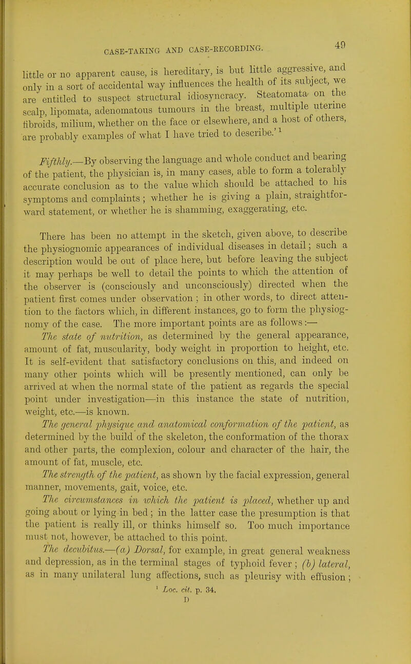 little or no apparent canse, is hereditary, is but little aggressive and only in a sort of accidental way influences the health of its subject, we are entitled to suspect structural idiosyncracy. Steatoniata on the scalp, lipomata, adenomatous tumours in the breast, multiple uterine fibroids, milium, whether on the face or elsewhere, and a host of others, are probably examples of what I have tried to describe.' ^ pifthly.—^y observing the language and Mdiole conduct and bearing of the patient, the physician is, in many cases, able to form a tolerably accurate conclusion as to the value which should be attached to his symptoms and complaints ; whether he is giving a plain, straightfor- ward statement, or whether he is shamming, exaggerating, etc. There has been no attempt in the sketch, given above, to describe the physiognomic appearances of individual diseases in detail; such a description would be out of place here, but before leaving the subject it may perhaps be well to detail the points to which the attention of the observer is (consciously and unconsciously) directed when the patient first comes under observation ; in other words, to direct atten- tion to the factors which, in different instances, go to form the physiog- nomy of the case. The more important points are as follows:— The state of nutrition, as determined by the general appearance, amount of fat, muscularity, body weight in proportion to height, etc. It is self-evident that satisfactory conclusions on this, and indeed on many other points which will be presently mentioned, can only be arrived at when the normal state of the patient as regards the special point under investigation—in this instance the state of nutrition, weight, etc.—is known. The general j^hysique and anatomical conformation of the patient, as determined by the build of the skeleton, the conformation of the thorax and other parts, the complexion, colour and character of the hair, the amount of fat, muscle, etc. The strength of the patient, as shown by the facial expression, general manner, movements, gait, voice, etc. The circumstances in tvhich the j^ctHf^'ii'i is placed, whether up and going about or lying in bed ; in the latter case the presumption is that the patient is really ill, or thinks himself so. Too much importance nnist not, however, be attached to this point. 77ie deciibittis.—(a) Dorsal, for example, in great general weakness and depression, as in the terminal stages of typhoid fever ; (h) lateral, as in many unilateral lung affections, such as pleurisy with effusion; ' Loc. cit. p. 34. D