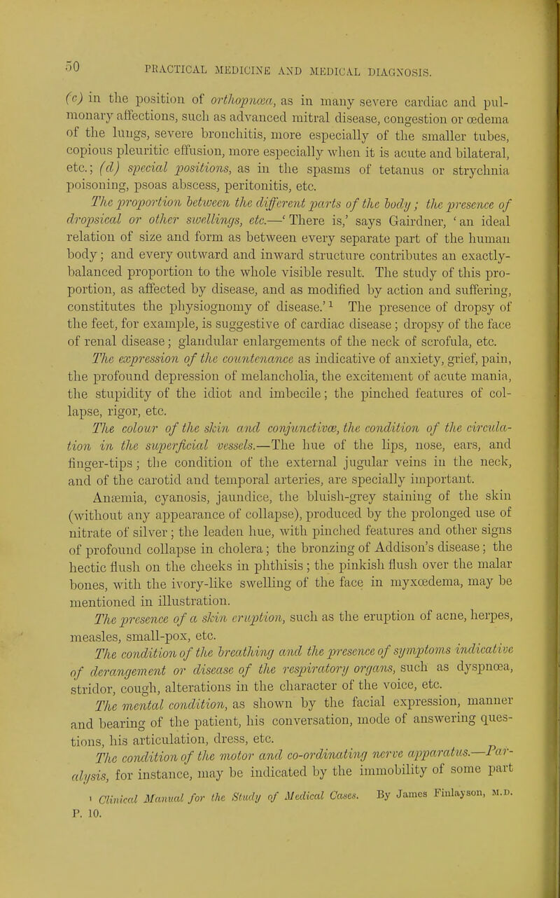 (c) in the position of orthopnona, as in many severe cardiac and pul- monary affections, such as advanced mitral disease, congestion or oedema of the lungs, severe bronchitis, more especially of the smaller tubes, copious pleuritic effusion, more especially when it is acute and bilateral, etc.; (cl) special positions, as in the spasms of tetanus or strychnia poisoning, psoas abscess, peritonitis, etc. The piroportion ietiuecn the different parts of the body; the presence of dropsical or other swellings, etc.—'There is,' says Gairdner, 'an ideal relation of size and form as between every separate part of the human body; and every outward and inward structure contributes an exactly- balanced proportion to the whole visible result. The study of this pro- portion, as affected by disease, and as modified by action and suffering, constitutes the physiognomy of disease.' ^ The presence of dropsy of the feet, for example, is suggestive of cardiac disease ; dropsy of the face of renal disease; glandular enlargements of the neck of scrofula, etc. The expression of the countenance as indicative of anxiety, grief, pain, the profound depression of melancliolia, the excitement of acute mania, the stupidity of the idiot and imbecile; the pinched features of col- lapse, rigor, etc. The colour of the slcin and conjunctivce, the condition of the circula- tion in the superficial vessels.—The hue of the lips, nose, ears, and finger-tips; the condition of the external jugular veins in the neck, and of the carotid and temporal arteries, are specially important. Anaemia, cyanosis, jaundice, the bluish-grey staining of the skin (without any appearance of collapse), produced by the prolonged use of nitrate of silver; the leaden hue, with pinclied features and other signs of profound collapse in cholera; the bronzing of Addison's disease; the hectic flush on the cheeks iii phthisis; the pinkish flush over the malar bones, with the ivory-like swelling of the face in myxcedema, may be mentioned in illustration. The presence of a skin eruption, such as the eruption of acne, herpes, measles, small-pox, etc. The condition of the breathing and the presence of symptoms indicative of derangement or disease of the respiratory organs, such as dyspnoea, stridor, cough, alterations in the character of the voice, etc. The mental condition, as shown by the facial expression, manner and bearing of the patient, his conversation, mode of answering ques- tions, his articulation, dress, etc. The condition of the motor and co-ordinating -nerve apparatiis.—Par- alysis, for instance, may be indicated by the immobility of some part ' Clmiccd Manual for the Study of Medical Cases. By James Fiulayson, u.v. P. 10.