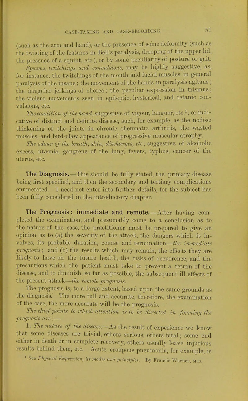 ol (such as the arm and hand), or the presence of soine deformity (such as the twisting of the features in Bell's paralysis, drooping of the upper lid, the presence of a squint, etc.), or by some peculiarity of posture or gait. Spasins, hoitchings and comndsions, may be highly suggestive, as, ff)r instance, the twitchings of the mouth and facial muscles in general ])aralysis of the hisane; the movement of the hands in paralysis agitans ; the irregular jerkings of chorea; the peculiar expression in trismus; the ^^olent movements seen in epileptic, hysterical, and tetanic con- vulsions, etc. The condition of the hand, suggestive of vigour, languor, etc.^; or indi- cative of distinct and definite disease, such, for example, as the nodose thickening of the joints in chronic rheumatic arthritis, the wasted muscles, and bird-claw appearance of progressive muscular atrophy. The odour of the hreath, skin, discharges, etc., suggestive of alcoholic excess, uraemia, gangrene of the lung, fevers, typhus, cancer of the utenis, etc. The Diag'nosis.—This should be fully stated, the primary disease being first specified, and then the secondary and tertiary complications enumerated. I need not enter into further details, for the subject has been fully considered in the introductory chapter. The Prog-nosis: immediate and remote.—After having com- ])leted the examination, and presumably come to a conclusion as to the nature of the case, the practitioner must be prepared to give an opinion as to (a) the severity of the attack, the dangers which it in- volves, its probable duration, course and termination—the immediate prognosis; and (b) the results which may remain, the effects they are likely to have on the future health, the risks of recurrence, and the precautions which the patient must take to prevent a return of the disease, and to dinnnish, so far as possible, the subsequent ill effects of the present attack—the remote prognosis. The prognosis is, to a large extent, based upon the same grounds as the diagnosis. Tlie more full and accurate, therefore, the examination of the case, the more accurate will be the prognosis. The chief points to ivhich attention is to he directed in forming the jn-ognosis arc:— 1. The nature of the disease.—As the result of experience wc know tliat some diseases are trivial, others serious, others fatal; some end either in death or in complete recovery, others usually leave injurious results behind them, etc. Acute croupous pneumonia, for example, is ' See Physical Expremov, Us modes and principles. By Francis Warner, m.h.