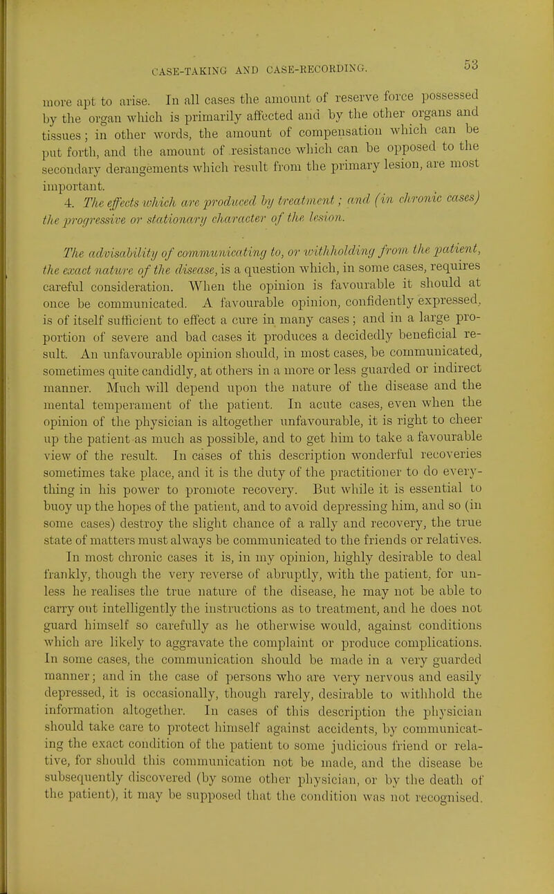 more apt to arise. In all cases the amount of reserve force possessed by the organ which is primarily affected and by the other organs and tissues; in other words, the amount of compensation which can be put forth, and the amount of resistance which can be opposed to the secondary derangements which result from the primary lesion, are most important. 4. The effects -which are prodticed hj treatment; and (in chronic cases) the 'jirogresdve or stationary character of the lesion. The advisaUlity of communicating to, or tvithholdiny from the jjatient, the exact ncUure of the disease, is a question which, in some cases, requii'es careful consideration. When the opinion is favourable it should at once be communicated. A favourable opinion, confidently expressed, is of itself sufficient to effect a cure in many cases ; and in a large pro- portion of severe and bad cases it produces a decidedly beneficial re- sult. An unfavourable opinion should, in most cases, be communicated, sometimes quite candidly, at others in a more or less guarded or indirect manner. Much will depend upon the nature of the disease and the mental temperament of the patient. In acute cases, even when the opinion of the physician is altogether unfavourable, it is right to cheer up the patient as much as possible, and to get him to take a favourable view of the result. In cases of this description wonderful recoveries sometimes take place, and it is the duty of the practitioner to do every- tliing in his power to promote recovery. But while it is essential to buoy up the hopes of the patient, and to avoid depressing him, and so (in some cases) destroy the slight chance of a rally and recovery, the true state of matters must always be communicated to the friends or relatives. In most chronic cases it is, in my opinion, highly desirable to deal frankly, though the very reverse of abruptly, with the patient, for un- less he realises the true nature of the disease, he may not be able to carry out intelligently the instructions as to treatment, and he does not guard himself so carefully as he otherwise would, against conditions which are likely to aggravate the complaint or produce complications. In some cases, the communication should be made in a very guarded manner; and in the case of persons who are very nervous and easily depressed, it is occasionally, though rarely, desirable to withhold the information altogether. In cases of this description the physician should take care to protect himself against accidents, by communicat- ing the exact condition of the patient to some judicious friend or rela- tive, for should this connnunication not be made, and the disease be subsequently discovered (by some other physician, or by the death of the patient), it may be supposed that the condition was not recognised.