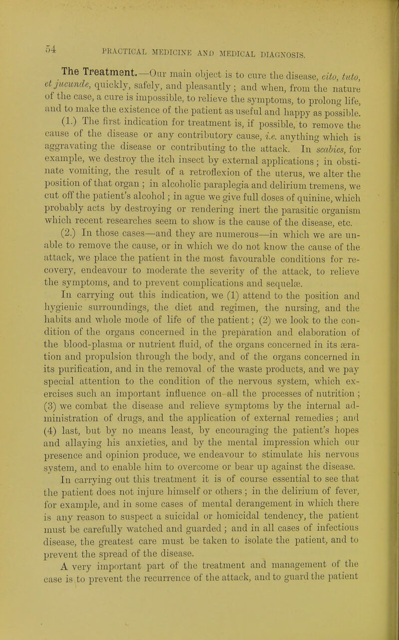 The Treatmsnt.—Our main object is to cure tlie disease, cito, into etjiimncU, quickly, safely, and pleasantly; and when, from tlie natui'e of the case, a cure is impossible, to I'elieve the symptoms, to prolong life, and to make the existence of the patient as useful and happy as possible! (1.) The first indication for treatment is, if possible, to remove tlie cause of the disease or any contributory cause, i.e. anything which is aggravating the disease or contributing to the attack. In ^scabies, for example, we destroy the itch insect by external applications ; in obsti- nate vomiting, the result of a retroflexion of the uterus, we alter the position of that organ ; in alcoholic paraplegia and delirium tremens, we cut off the patient's alcohol; in ague we give full doses of quinine, which probably acts by destroying or rendering inert the parasitic organism which recent researches seem to show is the cause of the disease, etc. (2.) In those cases—and they are numerous—in which we are un- able to remove the cause, or in which we do not know the cause of the attack, we place the patient in the most favourable conditions for re- covery, endeavour to moderate the severity of the attack, to relieve the symptoms, and to prevent complications and sequelte. In carrying out this indication, we (1) attend to the position and hygienic surroundings, the diet and regimen, the nursing, and the habits and whole mode of life of the patient; (2) we look to the con- dition of the organs concerned in the preparation and elaboration of the blood-plasma or nutrient fluid, of the organs concerned in its tera- tion and propulsion through the body, and of the organs concerned in its purification, and in the removal of the waste products, and we paj^ special attention to the condition of the nervous system, which ex- ercises such an important influence on- all the processes of nutrition ; (3) we combat the disease and relieve symptoms by the internal ad- ministration of drugs, and the application of external remedies; and (4) last, but by no means least, by encouraging the patient's hopes and allaying his anxieties, and by the mental impression which our presence and opinion produce, we endeaA^our to stimulate his nervous system, and to enable him to overcome or bear up against the disease. In carrying out this treatment it is of course essential to see that the patient does not injure himself or others ; in the delirium of fever, for example, and in some cases of mental derangement in which there is any reason to suspect a suicidal or homicidal tendency, the patient must be carefully watched and guarded ; and in all cases of infectious disease, tlie greatest care must be taken to isolate the patient, and to prevent tlie spread of the disease. A very important part of the treatment and management of the case is to prevent the recurrence of the attack, and to guard the patient