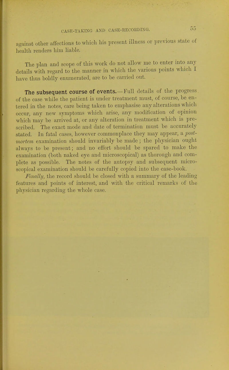 ac^ainst other affections to wliicli his present ilhiess or previous state oi' health renders him liable. The plan and scope of this work do not allow me to enter into any details with regard to the manner in which the various points which I have thus boldly enumerated, are to be carried out. The subsequent course of events.—Full details of the progress of the case while the patient is under treatment must, of course, be en- tered in the notes, care being taken to emphasise a,ny alterations which occur, any new symptoms which arise, any modification of opinion which may be arrived at, or any alteration in treatment which is pre- scribed. The exact mode and date of termination must be accurately stated. In fatal cases, however commonplace they may appear, a post- mortem examination should invariably be made ; the physician ought alwaj^s to be present; and no effort should be spared to make the examination (both naked eye and microscopical) as thorough and com- plete as possible. The notes of the autopsy and subsequent micro- scopical examination should be carefully coj)ied into the case-book. Finally, the record should be closed with a summary of the leading features and points of interest, and with the critical remarks of the physician regarding the whole case.