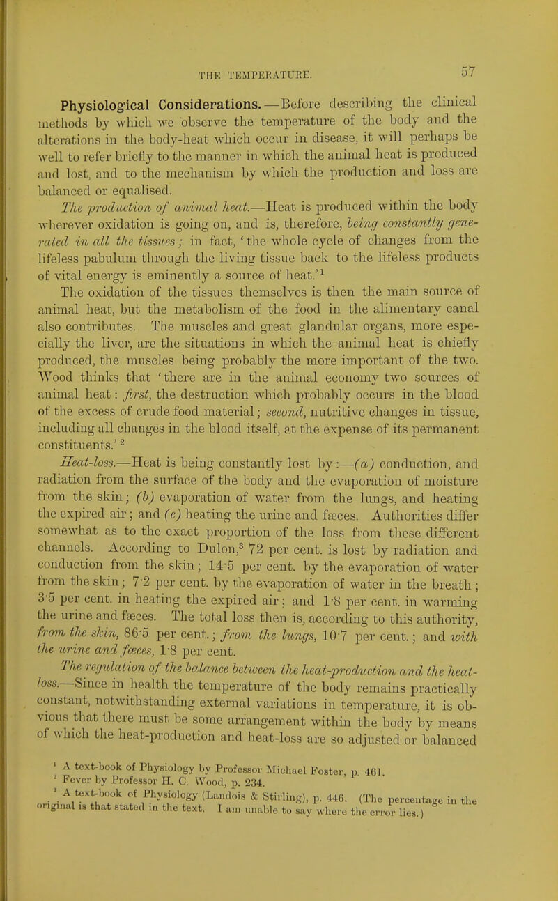 Physiological Considerations. — Before describing the clinical methods by which we observe the temperature of the body and the alterations in the body-heat which occur in disease, it will perhaps be well to refer briefly to the manner in which the animal heat is produced and lost, and to the mechanism by which the production and loss are balanced or equalised. Tke production of animal Jieat.-—Heat is produced witliin the body wherever oxidation is going on, and is, therefore, leing constantly gene- rated in all the tissues; in fact, 'the whole cycle of changes from the lifeless pabulum through the living tissue back to the lifeless products of vital energy is eminently a source of heat.'^ The oxidation of the tissues themselves is then the main source of animal heat, but the metabolism of the food in the alimentary canal also contributes. The muscles and great glandular organs, more espe- cially the liver, are the situations in which the animal heat is chiefly produced, the muscles being probably the more important of the two. AVood thinks that ' there are in the animal economy two sources of animal heat: first, the destruction which probably occurs in the blood of the excess of crude food material; second, nutritive changes in tissue, including all changes in the blood itself, at the expense of its permanent constituents.' ^ Eeat-loss.—Heat is being constantly lost by :—(a) conduction, and radiation from the surface of the body and the evaporation of moisture from the skin; (h) evaporation of water from the lungs, and heating the expired air; and (c) heating the urine and ffeces. Authorities differ somewhat as to the exact proportion of the loss from these different channels. According to Dulon,^ 72 per cent, is lost by radiation and conduction from the skin; 14-5 per cent, by the evaporation of water from the skin; 7-2 per cent, by the evaporation of water in the breath ; 3-5 per cent, in heating the expired air; and 1-8 per cent, in warming the urine and faeces. The total loss then is, according to this authority, from the skin, 86-5 per cent.; /rom the lungs, 10'7 per cent.; and loith the torine and faeces, IS per cent. The regulation of the balance between the heat-jjrodtiction and the heat- /oss.—Since in health the temperature of the body remains practically constant, notwithstanding external variations in temperature, it is ob- vious that there must be some arrangement within the body by means of which the heat-production and heat-loss are so adjusted or balanced ' A text-book of Physiology by Professor Michael Foster, n 461 ■■' Fever by Professor H. C. Wood, p. 234.  A textODOok of Physiology (Lan.lois & Sti.^Iing), p. 44G. (The percentage in the original is that stated in the text. I am unable to say where the error lies.)