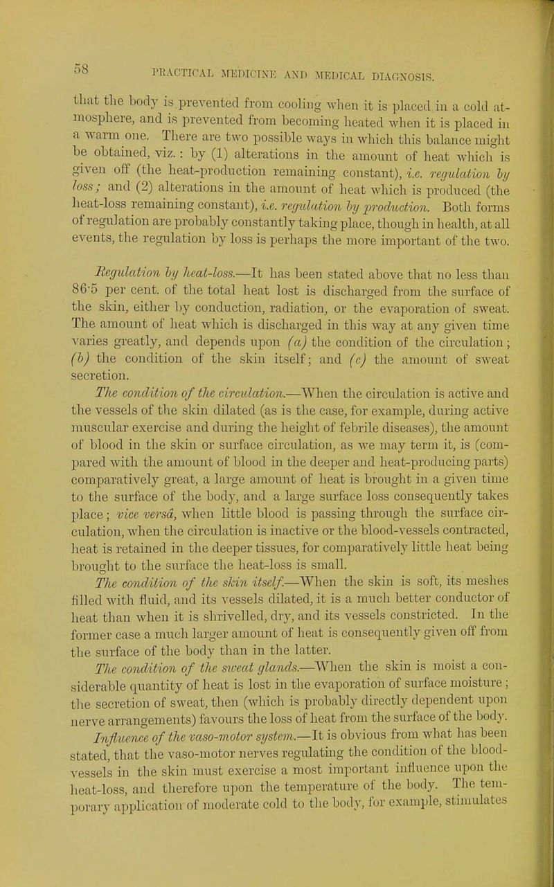 that the body is prevented from cooling when it is placed in a cold at- mosphere, and is prevented from becoming heated when it is placed in a warm one. There are two possible ways in which this balance might be obtained, viz.: by (1) alterations in the amount of heat which is given off (the heat-production remaining constant), i.e. regulation hj loss; and (2) alterations in the amount of heat which is produced (the heat-loss remaining constant), i.e. regulatioji ly production. Both forms of regulation are probably constantly taking place, though in health, at all events, the regulation by loss is perhaps the more important of the two. Regulation ly heat-loss.—It has been stated above that no less than 86-5 per cent, of the total heat lost is discharged from the surface of the skin, either by conduction, radiation, or the evaporation of sweat. The amount of heat which is discharged in this way at any given time varies greatly, and depends upon (a) the condition of the circulation; (b) the condition of the skin itself; and (c) the amount of sweat secretion. The condition of the circulation.—When the circulation is active and the vessels of the skin dilated (as is the case, for example, during active muscular exercise and during the height of febrile diseases), the amount of blood in the skin or surface circulation, as we may term it, is (com- pared with the amount of blood in the deeper and heat-prodiicing i3arts) comparatively great, a large amount of heat is brought in a given time to the surface of the body, and a large surface loss consequently takes place; vice versa, when little blood is passing through the surface cir- culation, when the circulation is inactive or the blood-vessels contracted, heat is retained in the deeper tissues, for comparatively little heat being brought to the surface the heat-loss is small. The condition of the skin itself.—AVhen the skin is soft, its meshes filled with fluid, and its vessels dilated, it is a much better conductor of heat than when it is shrivelled, dry, and its vessels constricted. In the former case a much larger amount of heat is consequently given off from the surface of the body than in the latter. The condition of the sweat glands.—When the skin is moist a con- siderable quantity of heat is lost in the evaporation of surface moisture; the secretion of sweat, then (which is probably directly dependent upon nerve arrangements) favours the loss of heat from the surface of the bod}-. Influence of the vaso-motor system.—It is obvious from what has been stated, that the vaso-motor nerves regulating the condition of the blood- vessels in the skin must exercise a most important influence upon the heat-loss, and therefore upon the temperature of the body. The tem- porary application of moderate cold to the body, for example, stimulates