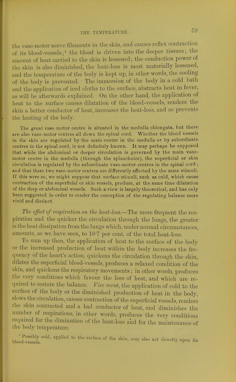 tlie vaso-motor nerve filaments in the skin, and causes reflex contraction of its blood-vessels;i the blood is driven into the deeper tissues; the amount of heat carried to the skin is lessened; the conduction power of the skin is also diminished, the heat-loss is most materially lessened, and the temperature of tlie body is kept up, in other words, the cooling of the body is prevented. The immersion of the body in a cold bath and the application of iced cloths to the surface, abstracts heat in fever, as will be afterwards explained. On the other hand, the application of heat to the surface causes dilatation of the blood-vessels, renders the skin a better conductor of heat, increases the heat-loss, and so prevents the heating of the body. The great vaso motor centre is situated in the medulla oblongata, but there are also vaso-motor centres all down the spinal cord. Whether the blood vessels in the skin are regulated by the main centre in the medulla or by subordinate centres in the spinal cord, is not definitely known. It may perhaps be supposed that while the abdominal or deeper circulation is governed by the main vaso- motor centre in the medulla (through the splanchnics), the superficial or skin circulation is regulated by the subordinate vaso-motor centres in the spinal cord ; and that these two vaso-motor centres are differently affected by the same stimuli. If this were so, we might suppose that surface stimuli, such as cold, which cause contraction of the superficial or skin vessels, produce, at the same time dilatation of the deep or abdominal vessels. Such a view is largely theoretical, and has ouly been suggested iu order to render the conception of the regulating balance more vivid and distinct The effect of respiration on the heat-loss.—The more frequent the res- piration and the quicker the circulation through the lungs, the greater is the heat dissipation from the lungs which, under normal circumstances, amounts, as we have seen, to 10-7 per cent, of the total heat-loss. To sum up then, the application of heat to the surface of the body or the increased production of heat within the body increases the fre- quency of the heart's action, quickens the circulation through the skin, dilates the superficial blood-vessels, produces a relaxed condition of the skin, and quickens the respiratory movements; in other words, produces the very conditions which favour the loss of heat, and which are re- quired to restore the balance. Vice versd, the application of cold to the surface of the body or the diminished production of heat in the body, slows the circulation, causes contraction of the superficial vessels, renders the skin contracted and a bad conductor of heat, and diminishes the number of respirations, in other words, produces the very conditions required for the diminution of the heat-loss and for tlie maintenance of the body temperature. bloI:S!dI.''' ''^^'^ '^--tly upon its