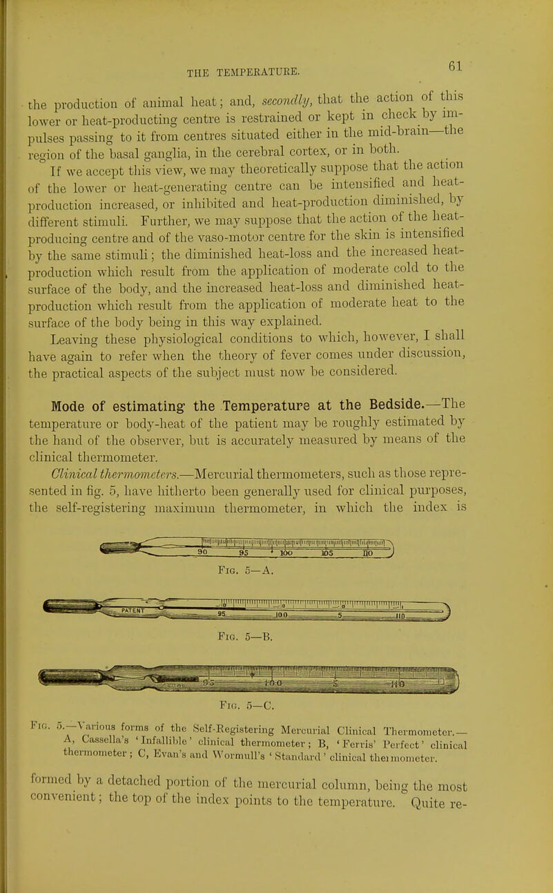 the production of animal heat; and, secondly, that the action of this lower or heat-prod ucting centre is restrained or kept in check by im- pulses passing to it from centres situated either in the mid-bram—the region of the basal ganglia, in the cerebral cortex, or in both. If we accept tliis view, we may theoretically suppose that the action of the lower or heat-generating centre can be intensified and heat- production increased, or inhibited and heat-production diminished, by different stimuli. Further, we may suppose that the action of the heat- producing centre and of the vaso-motor centre for the skin is intensified by the same stimuli; the diminished heat-loss and the increased heat- production which result from the application of moderate cold to the surface of the body, and the mcreased heat-loss and diminished heat- production which result from the application of moderate heat to the surface of the body being in this way explained. Leaving these physiological conditions to which, however, I shall have again to refer when the theory of fever comes under discussion, the practical aspects of the subject must now be considered. Mode of estimating- the Temperature at the Bedside.—The temperature or body-heat of the patient may be roughly estimated by the hand of the observer, but is accurately measured by means of the clinical thermometer. Clinical thermometers.—Mercurial thermometers, such as those repre- sented in fig. 5, have hitherto been generally used for clinical pm-poses, tlie self-registering maximum thermometer, in which the index is Fig. 5—B. Fid. 5—C. Fig, o.-\ ai'ious forms of the Self-Eegistering Mercurial Clinical Tliermonietcr.- A, Gassella's ' Infallil)le' clinical thermometer; B, 'Ferris' Perfect' clinical thermometer ; C, Evan's and WormuU's ' Standard ' clinical thei nionieter. formed by a detached portion of the mercurial column, being the most convenient; the top of the index points to the temperature. Quite re-