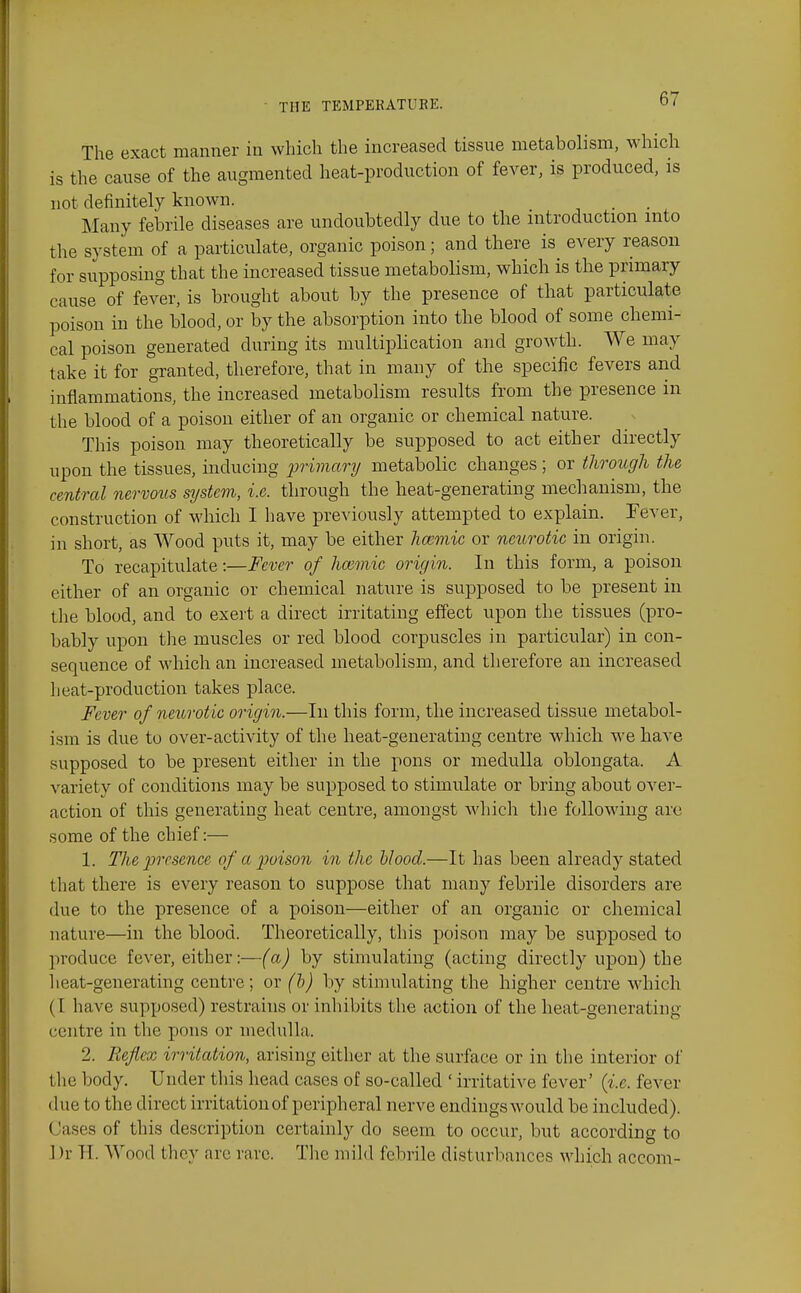 The exact manner in which the increased tissue metabolism, which is the cause of the augmented heat-production of fever, is produced, is not definitely known. Many febrile diseases are undoubtedly due to the introduction into the system of a particulate, organic poison; and there is every reason for supposing that the increased tissue metabolism, which is the primary cause of fever, is brought about by the presence of that particulate poison in the blood, or by the absorption into the blood of some chemi- cal poison generated during its multiplication and growth. We may take it for granted, therefore, that in many of the specific fevers and inflammations, the increased metabolism results from the presence in the blood of a poison either of an organic or chemical nature. This poison may theoretically be supposed to act either directly upon the tissues, mducing primary metabolic changes; or through the central nervous system, i.e. through the heat-generating mechanism, the construction of which I have previously attempted to explain. Fever, in short, as Wood puts it, may be either hoimic or neurotic in origin. To recapitulate:—Fever of hannic origin. In this form, a poison cither of an organic or chemical nature is supposed to be present in the blood, and to exert a direct irritating effect upon the tissues (pro- bably upon tlie muscles or red blood corpuscles in particular) in con- sequence of which an increased metabolism, and therefore an increased heat-production takes place. Fever of neurotic origin.—In this form, the increased tissue metabol- ism is due to over-activity of the heat-generating centre which we have supposed to be present either in the pons or medulla oblongata. A variety of conditions may be supposed to stimulate or bring about over- action of this generating heat centre, amongst which the following arc some of the chief:— 1. The presence of a poison in the hlood.—It has been already stated that there is every reason to suppose that many febrile disorders are due to the presence of a poison—either of an organic or chemical nature—in the blood. Theoretically, this poison may be supposed to produce fever, either:—(a) by stimulating (acting directly upon) the lieat-gencrating centre; or (b) by stimulating the higher centre which (I have supposed) restrains or inhibits the action of the heat-generating centre in the pons or medulla. 2. Reflex irritation, arising either at the surface or in the interior of the body. Under this head cases of so-called ' irritative fever' {i.e. fever due to the direct irritation of peripheral nerve endingswould be included). Cases of this description certainly do seem to occur, but according to ] )r H. Wood they are rare. The mild febrile disturbances which accom-
