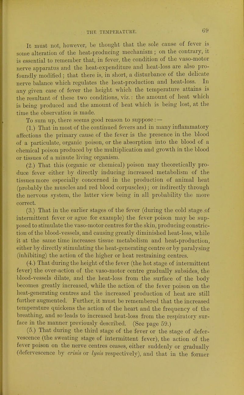 It must not, liowever, be tliouglit that the sole cause of fever is some alteration of the heat-producing mechanism; on the contrary, it is essential to remember that, in fever, the condition of the vaso-motor nerve apparatus and the heat-expenditure and heat-loss are also pro- foundly modified; that there is, in short, a disturbance of the delicate nerve balance which regulates the heat-production and heat-loss. In any given case of fever the height which the temperature attains is tlie resultant of these two conditions, viz.: the amount of heat which is being produced and the amount of heat which is being lost, at the time the observation is made. To sum up, there seems good reason to suppose : — (1.) That in most of the continued fevers and in many inflammatory affections the primary cause of the fever is the presence in the blood of a particulate, organic poison, or the absorption into the blood of a chemical poison produced by the mviltiplicatiou and growth in the blood or tissues of a minute living organism. (2.) That this (organic or chemical) poison may theoretically pro- duce fever either by directly inducing increased metabolism of the tissues more especially concerned in the production of animal heat (probably the muscles and red blood corpuscles); or indirectly through the nervous system, the latter view being in all probability the more correct. (3.) That in the earlier stages of the fever (during the cold stage of intermittent fever or ague for example) the fever poison may be sujj- posed to stimulate the vaso-motor centres for the skin, producing constric- tion of the blood-vessels, and causing greatly diminished heat-loss, while it at the same time increases tissue metabolism and heat-production, either by directly stimulating the heat-generating centre or by paralysing (inhibiting) the action of the higher or heat restraining centres. (4.) That during the height of the fever (the hot stage of intermittent fever) the over-action of the vaso-motor centre gradually subsides, the blood-vessels dilate, and the heat-loss from the surface of the body becomes greatly increased, while the action of the fever poison on the heat-generating centres and the increased'production of heat are still further augmented. Further, it must be remembered that the increased temperature quickens the action of the heart and the frequency of the breathing, and so leads to increased heat-loss from the respiratory sur- face in the manner previously described. (See page 59.) (5.) That during the third stage of the fever or the stage of defer- vescence (the sweating stage of intermittent fever), the action of the fever poison on the nerve centres ceases, either suddenly or gradually (defervescence Ijy crisis or lysis respectively), and that in the former
