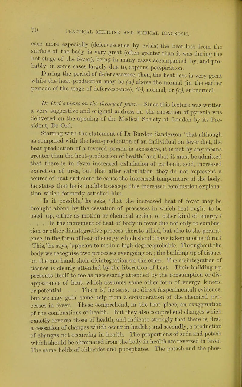 case more especially (defervescence by crisis) the heat-loss from the surface of the body is very great (often greater than it was during the hot stage of the fever), being in many cases accompanied by, and pro- bably, in some cases largely due to, copious perspiration. During the period of defervescence, then, the heat-loss is very great while the heat production may be (a) above the normal (in the earlier periods of the stage of defervescence), (h), normal, or (c), subnormal. Br Ord's vieivs on the theory of fever.—Since this lecture was written a very suggestive and original address on the causation of pyrexia was delivered on the opening of the Medical Society of London by its Pre- sident, Dr Ord. Starting with the statement of Dr Burdon Sanderson ' that althougli as compared with the heat-production of an individual on fever diet, the heat-production of a fevered person is excessive, it is not by any means greater than the heat-production of health,' and that it must be admitted that there is in fever increased exlialation of carbonic acid, increased excretion of urea, but that after calculation they do not represent a source of heat sufficient to cause the increased temperature of the body, he states that he is unable to accept this increased combustion explana- tion which formerly satisfied him. ' Is it possible,' he asks, ' that the increased heat of fever may be brought about by the cessation of processes in which heat ought to be used up, either as motion or chemical action, or other kind of energy ? . . . Is the increment of heat of body in fever due not only to combus- tion or other disintegrative process thereto allied, but also to the persist- ence, in the form of heat of energy which should have taken another form ? 'This,' he says, 'appears to me in a high degree probable. Throughout the body we recognise two processes ever going on ; the building up of tissues on the one hand, their disintegration on the other. The disintegration of tissues is clearly attended by the liberation of heat. Their building-up presents itself to me as necessarily attended by tl^e consumption or dis- appearance of heat, which assumes some other form of energy, kinetic or potential. . . There is,' he says,' no direct (experimental) evidence, but we may gain some help from a consideration of the chemical pro- cesses in fever. These comprehend, in the first place, an exaggeration of the combustions of health. But they also comprehend changes which exactly reverse those of health, and indicate strongly that there is, first, a cessation of changes which occur in health ; and secondly, a production of changes not occurring in health. The proportions of soda and potash which should be eliminated from the body in health are reversed in fever. The same holds of chlorides and phospliates. Tlie potasli and the plios-