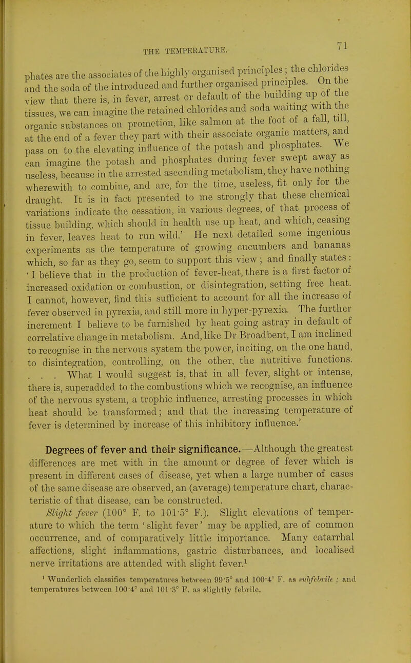 phates are the associates of the highly organised principles; the chloudes and the soda of the introduced and further organised principles. On he view that there is, in fever, arrest or default of the building np of he tissues, we can imagine the retained chlorides and soda waiting with the organic substances on promotion, like salmon at the foot of a fall, till at the end of a fever they part with their associate organic matters, and pass on to the elevating influence of the potash and phosphates. We can imagine the potash and phosphates during fever swept away as useless, because in the arrested ascending metabolism, they have nothing wherewith to combine, and are, for the time, useless, fit only for the draught. It is in fact presented to me strongly that these chemical variations indicate the cessation, in various degrees, of that process of tissue building, which should in health use up heat, and which, ceasing in fever, leaves heat to run wild.' He next detailed some ingenious experiments as the temperature of growing cucumbers and bananas which, so far as they go, seem to support this view ; and finally states : ' I believe that in the production of fever-heat, there is a first factor of increased oxidation or combustion, or disintegration, setting free heat. I cannot, however, find this sufhcient to account for all the increase of fever observed in pyrexia, and still more in hyper-pyrexia. The further increment I believe to be furnished by heat going astray in default of correlative change in metabolism. And, like Dr Broadbent, I am inclined to recognise in the nervous system the power, inciting, on the one hand, to disintegration, controlling, on the other, the nutritive functions. What I would suggest is, that in all fever, slight or intense, there is, superadded to the combustions which we recognise, an influence of the nervous system, a trophic influence, arresting processes in which heat should be transformed; and that the increasing temperature of fever is determined by increase of this inhibitory influence.' Degrees of fever and their significanee.—Although the greatest differences are met with in the amount or degree of fever which is present in different cases of disease, yet when a large number of cases of the same disease are observed, an (average) temperature chart, charac- teristic of that disease, can be constructed. Slight fever (100° F. to 101-5° F.). Slight elevations of temper- ature to which the term ' slight fever' may be applied, are of common occurrence, and of comparatively little importance. Many catarrhal affections, slight inflammations, gastric disturbances, and localised nerve irritations are attended with slight fever.^ ' Wunderlich classifies temperatures between 99'5° and 1004° F. as mhfthrxh ; and temperatures between 100'4° and 101 3° F. as slightly febrile.