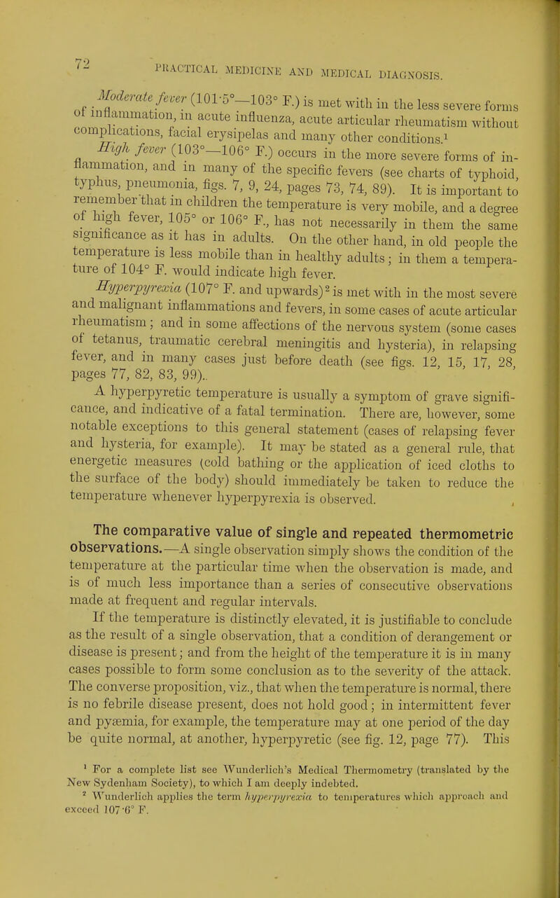 Moderate fever (101-5°_103° F.) is met with in the less severe forms ot inflammation, m acute influenza, acute articular rheumatism without complications, facial erysipelas and many other conditions ^ High fever (103°-106° F.) occurs in the more severe forms of in- flammation, and in many of the specific fevers (see charts of typhoid typhus pneumonia, figs. 7, 9, 24, pages 73, 74, 89). It is important to remember that m children the temperature is very mobHe, and a degree of high fever, 105° or 106° F., has not necessarily in them the same sigmficance as it has in adults. On the other hand, in old people the temperature is less mobile than in healthy adults; in them a tempera- ture of 104° F. would indicate high fever. Hyperpyrexia (107° F. and upwards) ^ is met with in the most severe and malignant mflammations and fevers, in some cases of acute articular rheumatism; and in some afi-ections of the nervous system (some cases of tetanus, traumatic cerebral meningitis and hysteria), in relapsing fever, and in many cases just before death (see figs 12 15 17 28 pages 77, 82, 83, 99).. , > > > A hyperpyretic temperature is usually a symptom of grave signifi- cance, and indicative of a fatal termination. There are, however, some notable exceptions to this general statement (cases of relapsing fever and hysteria, for example). It may be stated as a general rule, that energetic measures (cold bathing or the application of iced cloths to the surface of the body) should immediately be taken to reduce the temperature whenever hyperpyrexia is observed. The comparative value of sing-le and repeated thermometric observations.—A single observation simply shows the condition of the temperature at the particular time when the observation is made, and is of much less importance than a series of consecutive observations made at frequent and regular intervals. If the temperature is distinctly elevated, it is justifiable to conclude as the result of a single observation, that a condition of derangement or disease is present; and from the height of the temperature it is in many cases possible to form some conclusion as to the severity of the attack. The converse proposition, viz., that when the temperature is normal, there is no febrile disease present, does not hold good; in intermittent fever and pyaemia, for example, the temperature may at one period of the day be quite normal, at another, hyperpyretic (see fig. 12, page 77). This ' For a complete list see Wunderlich's Medical Thermometry (translated by the New Sydenham Society), to which I am deeply indebted. ' Wunderlich ap2)lies the term hypi'rpyrexia to tenipci'atures which approach and exceed 107'0° F.