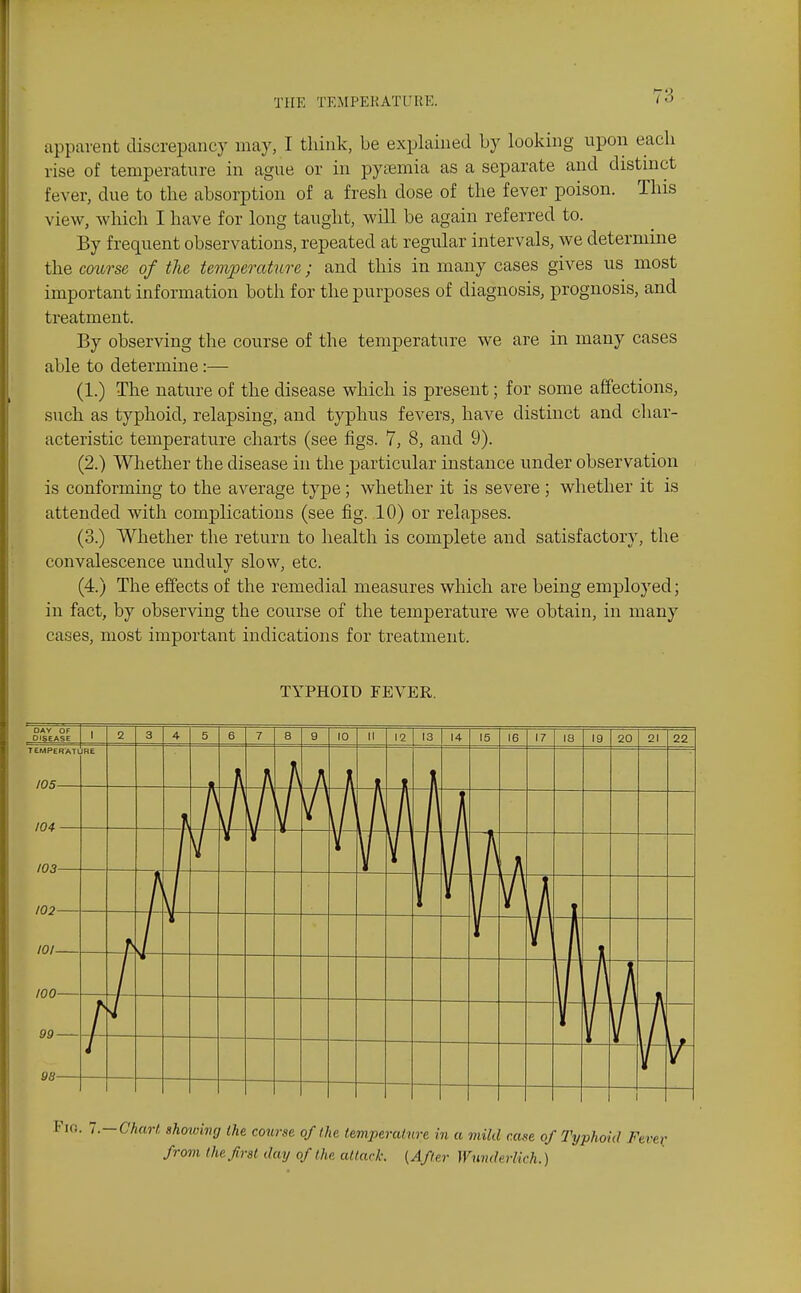 apparent discrepancy may, I tliink, be explained by looking upon eacb rise of temperature in ague or in pysemia as a separate and distnict fever, due to the absorption of a fresh dose of the fever poison. This view, which I have for long taught, will be again referred to. By frequent observations, repeated at regular intervals, we determine the course of the temperature ; and this in many cases gives us most important information both for the purposes of diagnosis, prognosis, and treatment. By observing the course of the temperature we are in many cases able to determine:— (1.) The nature of the disease which is present; for some affections, such as typhoid, relapsing, and typhus fevers, have distinct and char- acteristic temperature charts (see figs. 7, 8, and 9). (2.) Whether the disease in the particular instance under observation is conforming to the average type; whether it is severe ; whether it is attended with complications (see fig. 10) or relapses. (3.) Whether the return to health is complete and satisfactory, the convalescence unduly slow, etc. (4.) The effects of the remedial measures which are being employed; in fact, by observing the course of the temperature we obtain, in many cases, most important indications for treatment. TYPHOID FEVER. OAV OF DISEASE 1 2 3 4 5 6 7 8 9 10 II 12 13 14 15 16 17 IS 19 20 21 22 TEMPER'ATt 105 JRE 104 103 I 102 i 101 100 99 1 1 t 98 '.. 1.—Chart showing the course of I he temperature in a mild case of Typhoid Fen from the first day of the attack. (After Wunderlich.)