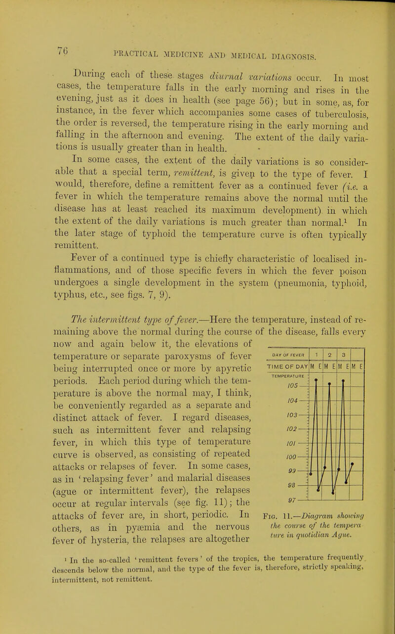 During eacli of these stages diurnal variations occur. In most eases, the temperature falls in the early morning and rises in the evening, just as it does in health (see page 56); but in some, as, for instance, in the fever which accompanies some cases of tuberculosis, the order is reversed, the temperature rising in the early morning and falling in the afternoon and evening. The extent of the daily varia- tions is usually greater than in health. In some cases, the extent of the daily variations is so consider- able that a special term, remittent, is given to the type of fever. I would, therefore, define a remittent fever as a continued fever (i.e. a fever in which tlie temperature remains above the normal until the disease has at least reached its maximum development) in which tlie extent of the daily variations is much greater than normal.^ In the later stage of typhoid the temperature curve is often typically remittent. Fever of a continued type is chiefly characteristic of localised in- flammations, and of those specific fevers in which the fever poison undergoes a single dev^elopment in the system (pneumonia, typhoid, typhus, etc., see figs. 7, 9). DAY OF FEVEn TIME OF DAY M E M E M E TEMPERATURE 105- 104- 103- The intermittent type of fever.—Here the temperature, instead of re- maining above the normal during the course of the disease, falls every now and again below it, the elevations of temperature or separate paroxysms of fever being interrupted once or more by apyretic periods. Each period during which the tem- perature is above the normal may, I think, be conveniently regarded as a separate and distinct attack of fever. I regard diseases, such as intermittent fever and relapsing fever, in which this type of temperature curve is observed, as consisting of repeated attacks or relapses of fever. In some cases, as in ' relapsing fever' and malarial diseases (ague or intermittent fever), the relapses occur at regular intervals (see fig. 11); the attacks of fever are, in short, periodic. In others, as in pyaemia and the nervous fever of hysteria, the relapses are altogether 102- 101 100- Fio. 11.—Diagram shotoiiig the coin-se of (he tempera tare in quotidian Ague. ' In the so-called ' remittent fevers ' of the tropics, tlie temperature frequently descends below the normal, and the type of the fever is, therefore, strictly speaking, intermittent, not remittent.